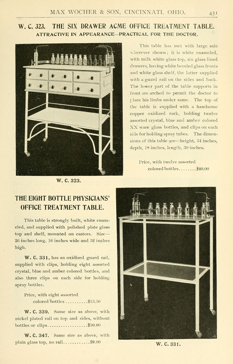 W. C. 323. THE SIX DRAWER ACME OFFICE TREATMENT TABLE. ATTRACTIVE IN APPEARANCE—PRACTICAL FOR THE DOCTOR. This table has met with large sale v^ herever shown ; it is white enameled, with milk white glass top, six glass lined drawers, having white beveled glass fronts and white glass shelf, the latter supplied with a guard rail on the sides and back. The lower part of the table supports in front are arched to permit the doctor to 1 lace his limbs under same. The top of the table is supplied with a handsome copper oxidized rack, holding twelve assorted crj'stal, blue and amber colored XX ware glass bottles, and clips on each side for holding spray tubes. The dimen- sions of this table a,re—height, 34 inches, depth, ]8 inches, length, 30 inches. Price, with twelve assorted colored bottles $40.00 W. C. 323. THE EIGHT BOTTLE PHYSICIANS' OFFICE TREATMENT TABLE. This table is strongl}^ built, white enam- eled, and supplied with polished plate glass top and shelf, mounted on castors. Size— 26 inches long, 16 inches wide and 3'2 inches high. W. C. 331, has an oxidized guard rail, supplied with clips, holding eight assorted crystal, blue and amber colored bottles, and also three clips on each side for holding spray bottles. Price, with eight assorted colored bottles ., $13.50 W. C. 339. vSame size as above, with nickel plated rail on top and sides, without bottles or clips $10.00 W. C. 347. Same size as above, with plain glass top, no rail $9.00