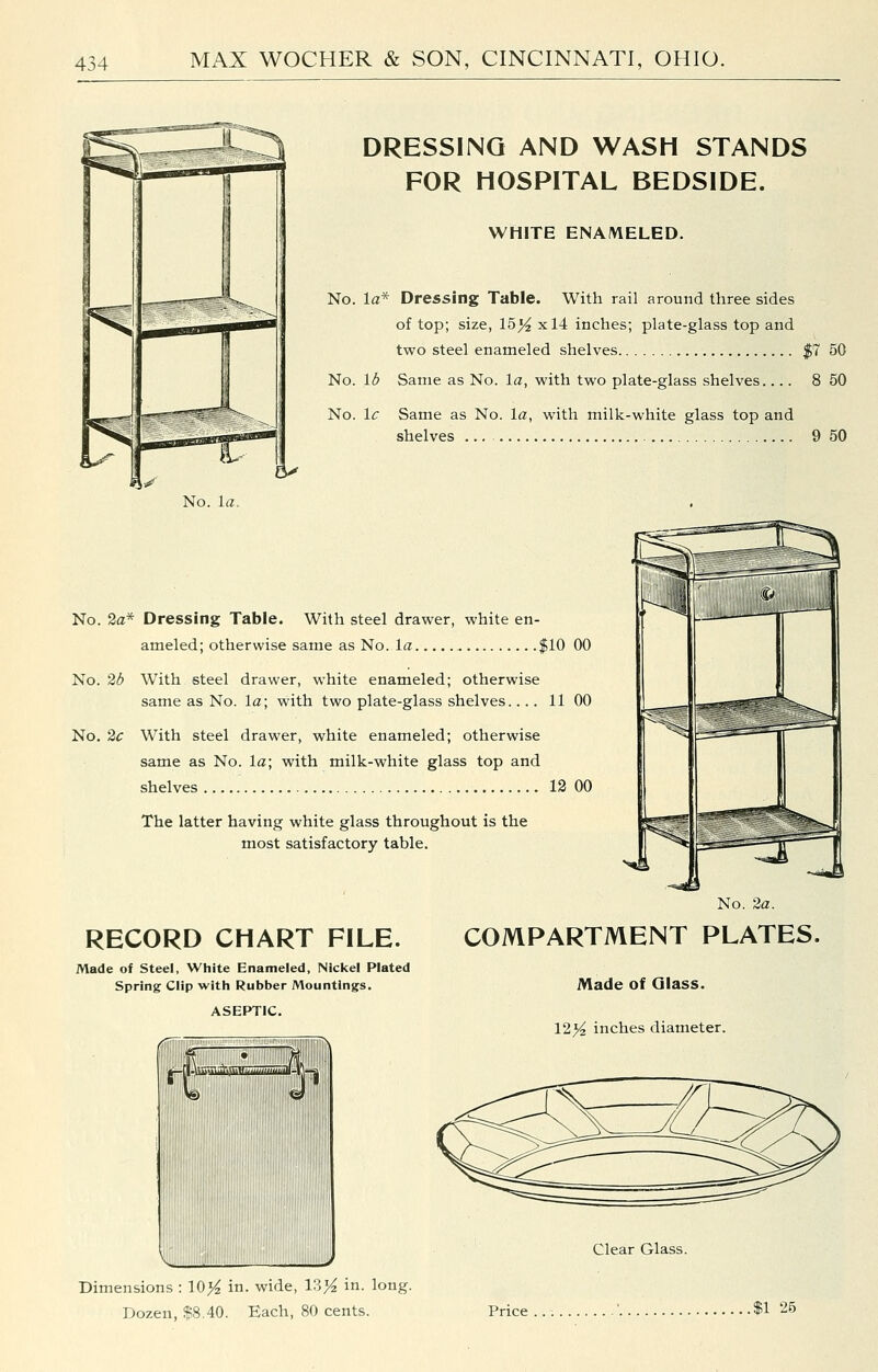 DRESSING AND WASH STANDS FOR HOSPITAL BEDSIDE. WHITE ENAMELED. No. la* Dressing Table. With rail around three sides of top; size, 15)^ xl4 inches; plate-glass top and two steel enameled shelves $7 50 No. lb Same as No. la, with two plate-glass shelves 8 50 No. Ic Same as No. la, with milk-white glass top and shelves ... 9 50 »i^ No. la. No. 2a* Dressing Table. With steel drawer, white en- ameled; otherwise same as No. la flO 00 No. 2d With steel drawer, white enameled; otherwise same as No. la; with two plate-glass shelves.... 11 00 No. 2c With steel drawer, white enameled; otherwise same as No. la; with milk-white glass top and shelves 12 00 The latter having white glass throughout is the most satisfactory table. RECORD CHART FILE. Made of Steel, White Enameled, Nickel Plated Spring Clip with Rubber Mountings. ASEPTIC. No. 2a. COMPARTMENT PLATES. Made of Glass. 12>^ inches diameter. -[|.lU)'.iuttiS rW.MUjW,. mmU-\ Clear Glass. Dimensions : 10>^ in. wide, 13>^ in. long. Dozen, $8.40. Each, 80 cents. Price .$1 25