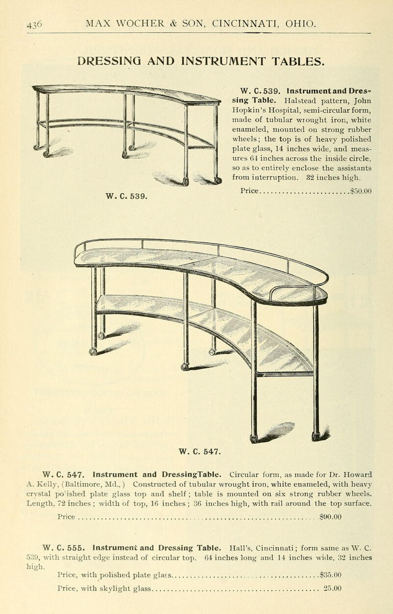 DRESSING AND INSTRUMENT TABLES. W. C. 539. W. C. 539. Instrument and Dres= sing Table. Halstead pattern, John Hopkin's Hospital, semi-circular form, made of tubular wrought iron, white enameled, mounted on strong rubber wheels; the top is of heavy polished plate glass, 14 inches wide, and meas- ures 64: inches across the inside circle, so as to entirely enclose the assistants from interruption. 32 inches high. Price $50.00 Price W. C. 547. Instrument and DressingTable. Circular form, as made for Dr. Howard A. Kelly, (Baltimore, Md.,) Constructed of tubular wrought iron, white enameled, with heavy crystal po'ished plate glass top and shelf ; table is mounted on six strong rubber wheels. Length, 72 inches ; width of top, 16 inches ; 36 inches high, with rail around the top surface. $90.00 W. C. 555. Instrument and Dressing Table. Hall's, Cincinnati; form same as W. C. 539, with straight edge instead of circular top. 64 inches long and 14 inches wide, 32 inches high. Price, with polished plate glass $35.00 Price, with skylight glass 25.00