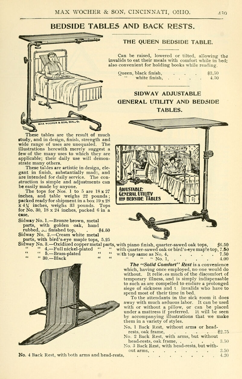 BEDSIDE TABLES AND BACK RESTS. THE QUEEN BEDSIDE TABLE. Can be raised, lowered or tilted, allowing th^s invalids to eat their meals with comfort while in bed; also convenient for holding books while reading. Queen, black finish,  white finish. $3.50 4.50 SIDWAY ADJUSTABLE GENERAL UTILITY AND BEDSIDE TABLES. These tables are the result of much itudy, and in design, finish, strength and wide range of uses are unequaled. The illustrations herewith merely suggest a few of the many uses to which they are applicable; their daily use will demon- strate many others. These tables are artistic in design, ele- gant in finish, substantially made, and are intended for daily service. The con- struction is simple and adjustments can be easily made by anyone. The tops for Nos. 1 to 5 are 18 x 27 inches, and table weighs 22 pounds; packed ready for shipment in a box 19 x 28 X 4X inches, weighs 33 pounds. Tops for No. 30, 18 x 24 inches, packed 6 in a case. Sidway No. 1.—Bronze brown, metal parts, with golden oak, hand rubbed, ou finished top, . $4.50 Sidway No. 2.—Cream white metal parts, with bird's-eye maple tops, 5.25 Sidw-ay No. 3.—Oxidized copper metal parts, with piano finish, quarter-sawed oak tops, |6.50   4.—Full nickel-plated *'  with quarter-sawed oak or bird's-eye maple top, 7.80   5.—Brass-plated   with top same as No. 4, .... 7.50 « 30.—Black      No. 1, . . . . 4.00 The ''Solid Comfort Rest is a convenience which, having once employed, no one would do without. It relie.es much of the discomfort of temporary illness, and is simply indispensable to such as are compelled to endure a prolonged siege of sickness and t invalids who have to spend most of their time in bed. To the attendants in the sick room it does away with much arduous labor. It can be used with or without a pillow, or can be placed under a mattress if preferred, it will be seen by accompanying illustrations that we make them in a variety of styles. No. 1 Back Rest, without arms or head- rests, oak frame $2.75 No. 2 Back Rest, with arms, but without head-rests, oak frame, . . . .3.50 No. 3 Back Rest, with head-rests, but with- out arms, 3.50 No. 4 Back Rest, with both arms and head-rests, 4.20