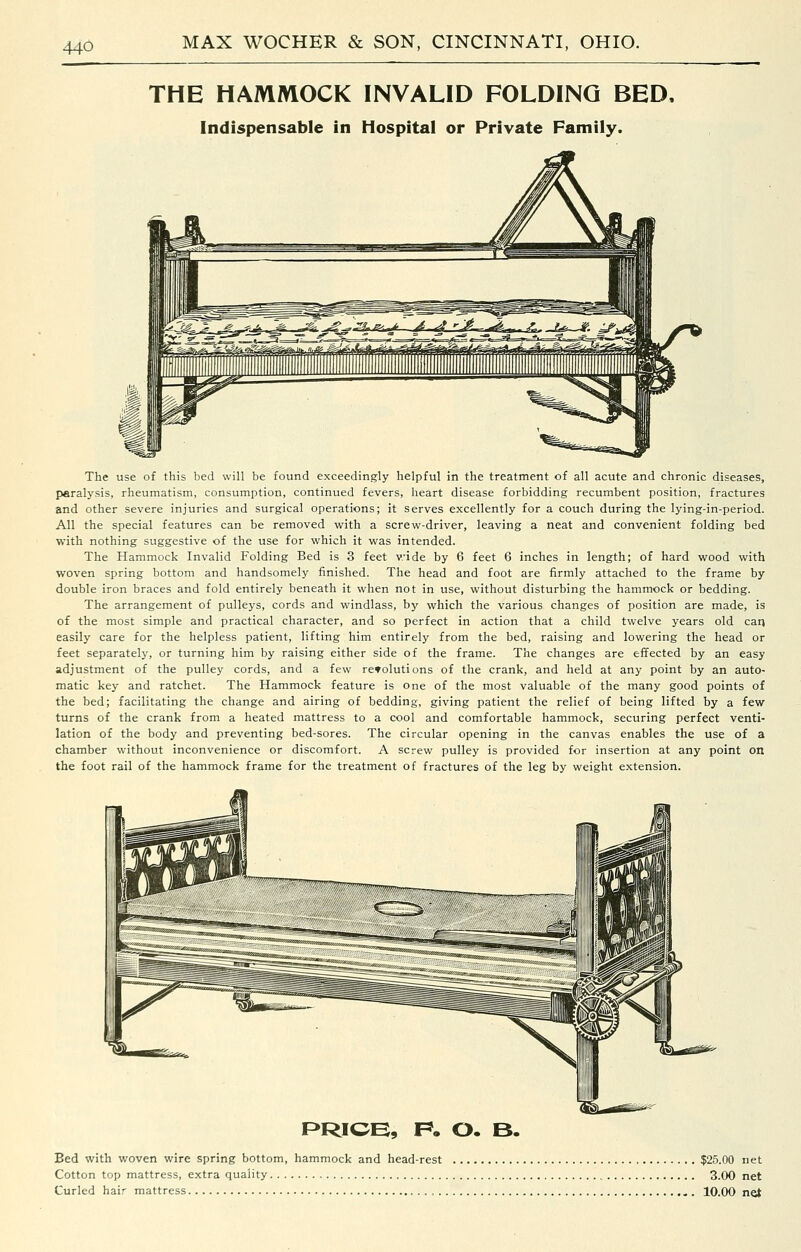THE HAMMOCK INVALID FOLDING BED, Indispensable in Hospital or Private Family. The use of this bed will be found exceedingly helpful in the treatment of all acute and chronic diseases, paralysis, rheumatism, consumption, continued fevers, heart disease forbidding recumbent position, fractures and other severe injuries and surgical operations; it serves excellently for a couch during the lying-in-period. All the special features can be removed vi^ith a screw-driver, leaving a neat and convenient folding bed with nothing suggestive of the use for which it was intended. The Hammock Invalid Folding Bed is 3 feet wide by 6 feet 6 inches in length; of hard wood with woven spring bottom and handsomely finished. The head and foot are firmly attached to the frame by double iron braces and fold entirely beneath it when not in use, without disturbing the hammock or bedding. The arrangement of pulleys, cords and windlass, by which the various changes of position are made, is of the most simple and practical character, and so perfect in action that a child twelve years old carj easily care for the helpless patient, lifting him entirely from the bed, raising and lowering the head or feet separately, or turning him by raising either side of the frame. The changes are effected by an easy adjustment of the pulley cords, and a few reToluti ons of the crank, and held at any point by an auto- matic key and ratchet. The Hammock feature is one of the most valuable of the many good points of the bed; facilitating the change and airing of bedding, giving patient the relief of being lifted by a few turns of the crank from a heated mattress to a cool and comfortable hammock, securing perfect venti- lation of the body and preventing bed-sores. The circular opening in the canvas enables the use of a chamber without inconvenience or discomfort. A screw pulley is provided for insertion at any point on the foot rail of the hammock frame for the treatment of fractures of the leg by weight extension. PRICE, F*. O. B. Bed with woven wire spring bottom, hammock and head-rest $25.00 net Cotton top mattress, extra quality 3.00 net Curled hair mattress , , . 10.00 net