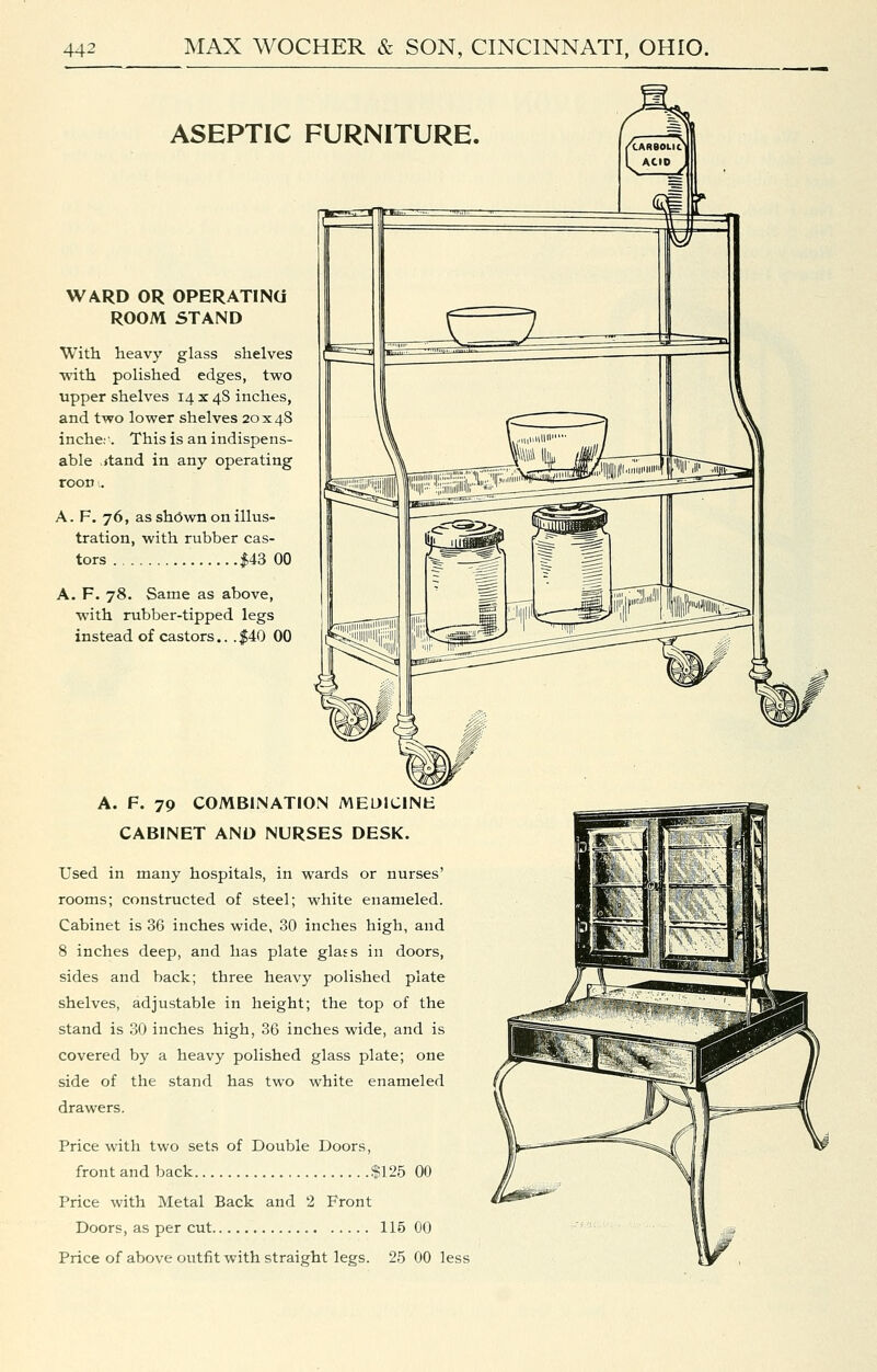 ASEPTIC FURNITURE. WARD OR OPERATINa ROOM STAND With heavy glass shelves with polished edges, two upper shelves 14 x 48 inches, and two lower shelves 20x48 inche:-. This is an indispens- able ,itand in any operating rooD:. A. F. 76, as sh6wn on illus- tration, with rubber cas- tors $43 00 A. F. 78. Same as above, with rubber-tipped legs instead of castors.. .|40 00 A. F. 79 COMBINATION MEDIClNt: CABINET AND NURSES DESK. Used in many hospitals, in wards or nurses' rooms; constructed of steel; white enameled. Cabinet is 36 inches wide, 30 inches high, and 8 inches deep, and has plate glass in doors, sides and back; three heavy polished plate shelves, adjustable in height; the top of the stand is 30 inches high, 36 inches wide, and is covered by a heavy polished glass plate; one side of the stand has two white enameled drawers. Price with two sets of Double Doors, front and back $125 00 Price with Metal Back and 2 Front Doors, as per cut 115 00 Price of above outfit with straight legs. 25 00 less