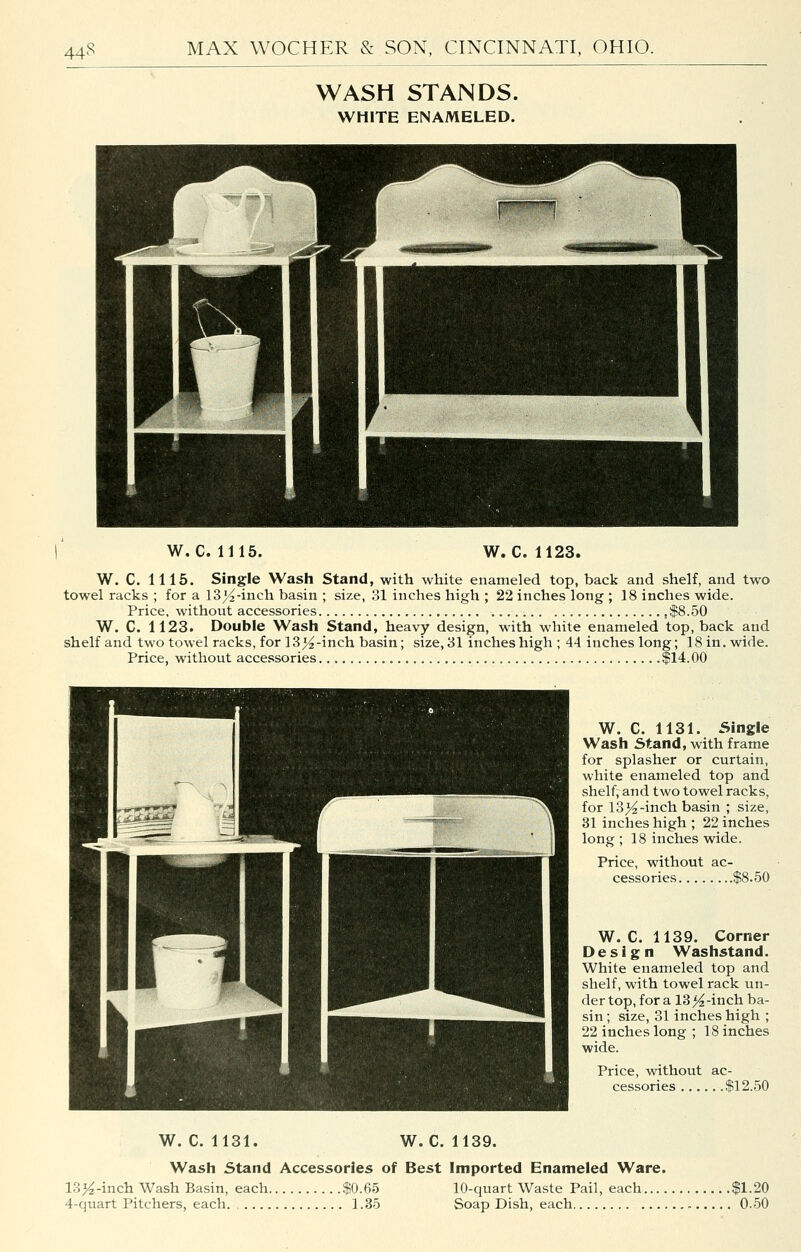 WASH STANDS. WHITE ENAMELED. W. C. 1115. W. C. 1123. W. C. 1116. Single Wash Stand, with white enameled top, back and shelf, and two towel racks ; for a 13)^-inch basin ; size, 31 inches high ; 22 inches long ; 18 inches wide. Price, without accessories $8.50 W. C. 1123. Double Wash Stand, heavy design, with white enameled top, back and shelf and two towel racks, for 13>^-inch basin; size, 31 inches high ; 44 inches long; 18 in. wide. Price, without accessories $14.00 W. C. 1131. Single Wash Stand, with frame for splasher or curtain, white enameled top and shelf, and two towel racks, for 13>^-inch basin ; size, 31 inches high ; 22 inches long ; 18 inches wide. Price, without ac- cessories $8.50 W. C. 1139. Corner Design Washstand. White enameled top and shelf, with towel rack un- der top, for a 13 >^-inch ba- sin ; size, 31 inches high ; 22 inches long ; 18 inches wide. Price, without ac- cessories $12.50 W. C. 1131. W. C. 1139. Wash Stand Accessories of Best imported Enameled Ware. Vi)4-mch. Wash Basin, each $0.65 10-quart Waste Pail, each $1.20 4-quart Pitchers, each 1.35 Soap Dish, each 0.50