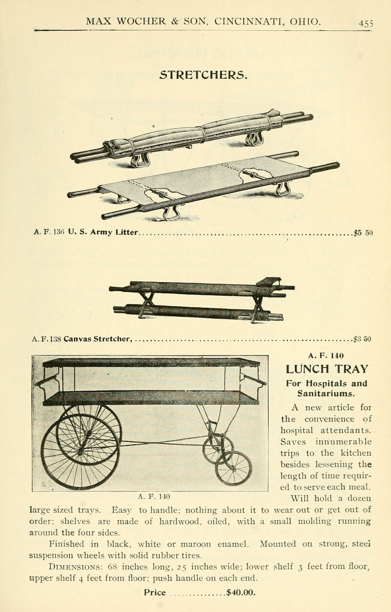 STRETCHERS. A. F. 136 U. S. Army Litter. .$5 50 A.F.138 Canvas Stretcher, .$3 50 A. F. 140 LLfNCH TRAY For Hospitals and Sanitariums. A new article for the convenience of hospital attendants.. Saves innumerable trips to the kitchen besides lessening the length of time requir- ed to serve each meal. A- F140 Will hold a dozen large sized trays. Easy to handle; nothing about it to wear out or get out of order; shelves are made of hardwood, oiled, with a small molding running around the four sides. Finished in black, white or maroon enamel. Mounted on strong, steei suspension wheels with solid rubber tires. Dimensions: 68 inches long, 25 inches wide; lower shelf 3 feet from floor^ upper shelf 4 feet from floor; push handle on each end. Price $40.00.