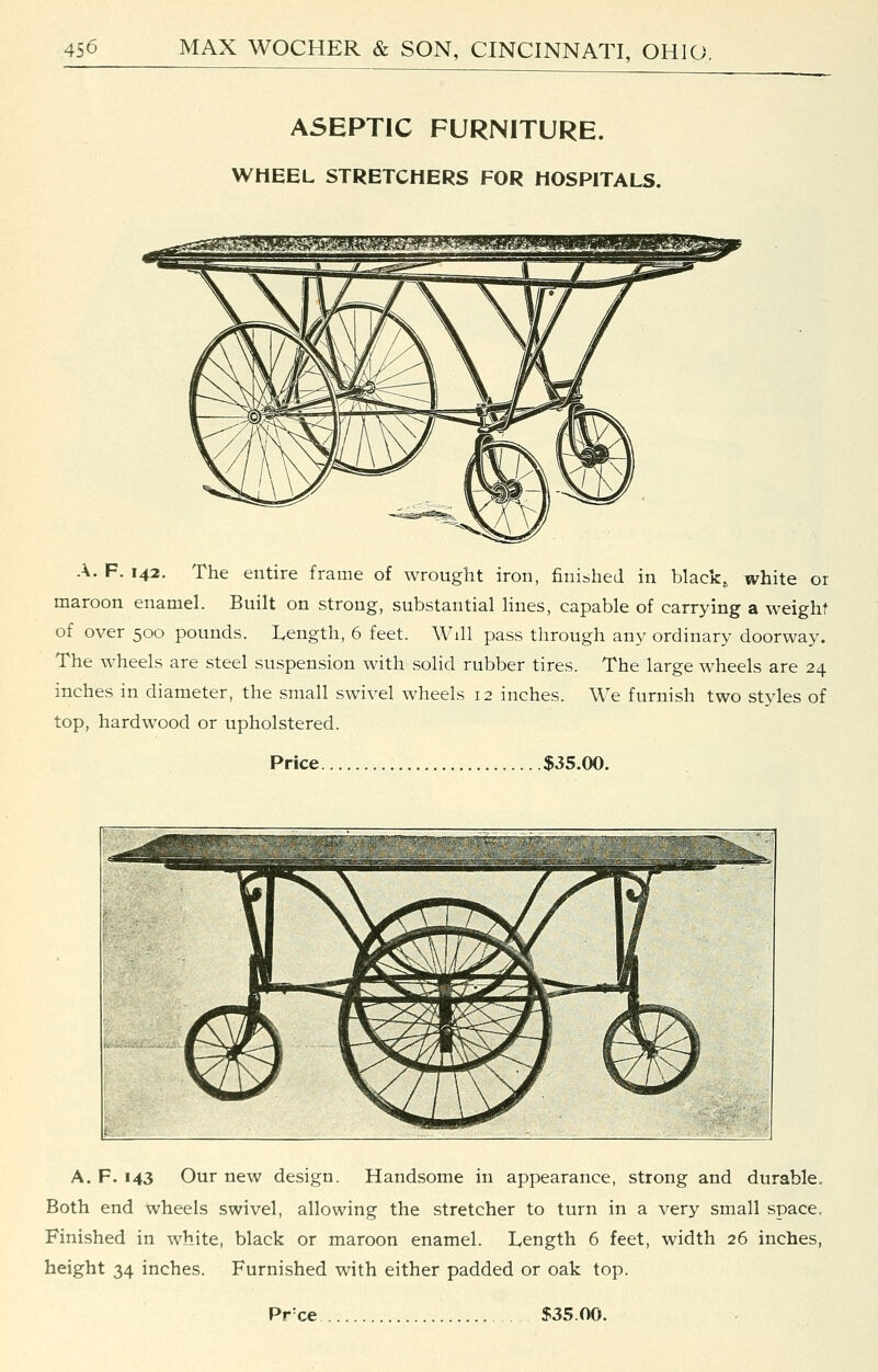 ASEPTIC FURNITURE. WHEEL STRETCHERS FOR HOSPITALS. A. F. 142. The entire frame of wrought iron, finished in black, white or maroon enamel. Built on strong, substantial lines, capable of carrying a weight of over 500 pounds. Length, 6 feet. Will pass through any ordinary doorway. The wheels are steel suspension with solid rubber tires. The large wheels are 24 inches in diameter, the small swivel wheels 12 inches. We furnish two styles of top, hardwood or upholstered. Price .....$35.00. A. F. 143 Our new design. Handsome in appearance, strong and durable. Both end wheels swivel, allowing the stretcher to turn in a very small space. Finished in white, black or maroon enamel. Length 6 feet, width 26 inches, height 34 inches. Furnished with either padded or oak top. Pr'ce $35.00.