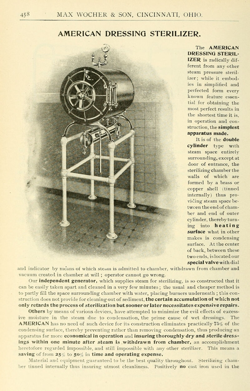AMERICAN DRESSING STERILIZER. The AMERICAN DRESSING STERIL- IZER is radically dif- ferent from any other steam pressure steril- izer ; while it embod- ies in simplified and perfected form every known feature essen- tial for obtaining the most perfect results in the shortest time it is, in operation and con- struction, the simplest apparatus made. It is of the double cylinder type with steam space entirely surrounding, except at door of entrance, the sterilizing chamber the walls of which are formed by a brass or copper shell (tinned internally) thus pro- viding steam space be- tween the end of cham- ber and end of outer cylinder, thereby turn- ing into heating surface what in other makes is condensing surface. A11 he center of back, between these two ends, is located our special valve with dial and indicator by nie'ans of which steaui is admitted to chamber, withdrawn from chamber and vacuum created in chamber at will ; operator cannot go wrong. Our independent generator, which supplies steam for sterilizing, is so constructed that it can be easily taken apart and cleaned in a very few minutes ; the usual and cheaper method is to partly fill the space surrounding chamber with water, placing burners underneath ; this con- struction does not provide for cleaning out of sediment, the certain accumulation of which not only retards the process of sterilization but sooner or later necessitates expensive repairs. Others by means of various devices, have attempted to minimize the evil effects of excess- ive moisture in the steam due to condensation, the prime cause of wet dressings. The AMERICAN has no need of such device for its construction eliminates practically 75% of the condensing surface, thereby preventing rather than removing condensation, thus producing an apparatus far more economical in operation and insuring thoroughly dry and sterile dress= ings within one minute after steam is .withdrawn from chamber, an accomplishment heretofore regarded impossible, and still impossible with any other sterilizer. This means a saving of from 259^^ to 50% in time and operating expense. Material and equipment guaranteed to be the best quality throughout. Sterilizing cham- ber tinned internally thus insuring utmost cleanliness. Positively no cast iron used in the