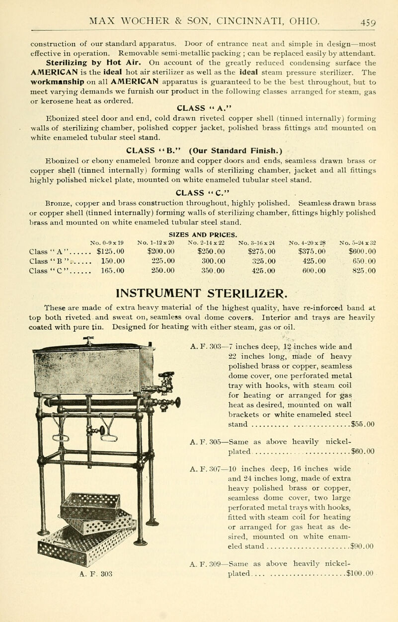 construction of our standard apparatus. Door of entrance neat and simple in design—most effective in operation. Removable semi-metallic packing ; can be replaced easily by attendant. Sterilizing by Hot Air. On account of the greatly reduced condensing surface the AMERICAN is the ideal hot air sterilizer as well as the ideal steam pressure sterilizer. The workmanship on all AMERICAN apparatus is guaranteed to be the best throughout, but to meet varying demands we furnish our product in the following classes arranged for steam, gas or kerosene heat as ordered. CLASS  A. Ebonized steel door and end, cold drawn riveted copper shell (tinned internally) forming walls of sterilizing chamber, polished copper jacket, polished brass fittings and mounted on white enameled tubular steel stand. CLASS «'B. (Our Standard Finish.) Ebonized or ebony enameled bronze and copper doors and ends, seamless drawn brass or copper shell (tinned internally) forming walls of sterilizing chamber, jacket and all fittings highly polished nickel plate, mounted on white enameled tubular steel stand. CLASS ««C. Bronze, copper and brass construction throughout, highlj' polished. Seamless drawn brass or copper shell (tinned internally) forming walls of sterilizing chamber, fittings highly polished brass and mounted on white enameled tubular steel stand. SIZES AND PRICES, No. 0-9x19 No. 1-12x20 No. 2-14x22 No. 3-lt)x24 No. 4-20x28 No. 5-24x32 Class ' 'A.. .... $125.00 $200.00 $250.00 $275.00 $375.00 $600.00 Class ' 'B.. .... 150.00 225.00 300.00 325.00 425.00 650.00 Class ' 'C.. .... 165.00 250.00 350.00 425.00 600.00 825.00 INSTRUMENT STERILIZER. These are made of extra heavy material of the highest quality, have re-inforced band at top both riveted and sweat on, seamless oval dome covers. Interior and trays are heavily coated with pure tin. Designed for heating with either steam, gas or oil. A. F. 303—7 inches deep, 12 inches wide and 22 inches long, made of heavy polished brass or copper, seamless dome cover, one perforated metal tray with hooks, with steam coil for heating or arranged for gas heat as desired, mounted on wall brackets or white enameled steel stand „ $55.00 A. F. 305—Same as above heavily nickel- plated $60.00 A. F. 307—10 inches deep, 16 inches wide and 24 inches long, made of extra heavy polished brass or copper, seamless dome cover, two large perforated metal trays with hooks, fitted with steam coil for heating or arranged for gas heat as de- sired, mounted on white enam- eled stand $90.00 A. F. 309—Same as above heavily nickel- A. F. 303 plated $100.00-
