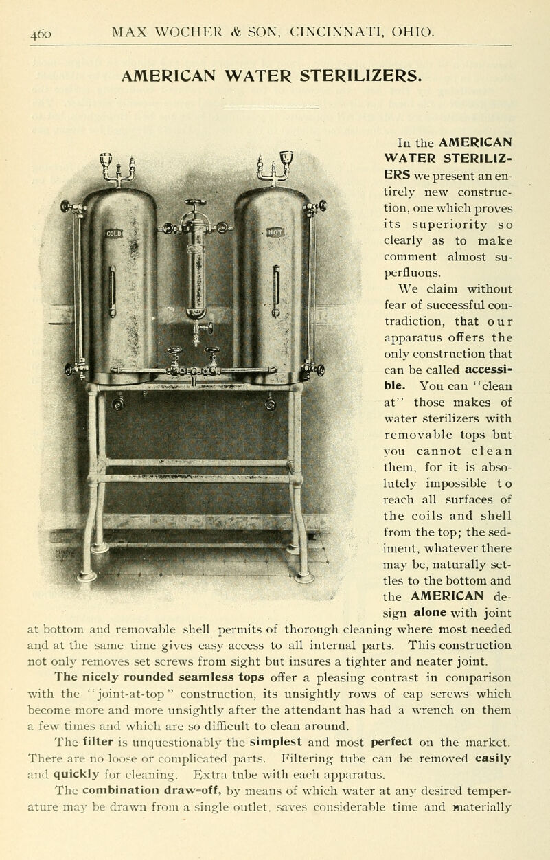 AMERICAN WATER STERILIZERS. In the AMERICAN WATER STERILIZ- ERS we present an en- tirely new construc- tion, one which proves its superiority so clearly as to make comment almost su- perfluous. We claim without fear of successful con- tradiction, that our apparatus offers the only construction that can be called accessi- ble. You can clean at those makes of water sterilizers with removable tops but you cannot clean them, for it is abso- lutely impossible t o reach all surfaces of the coils and shell from the top; the sed- iment, whatever there may be, naturally set- tles to the bottom and the AMERICAN de- sign alone with joint at bottom and removable shell permits of thorough cleaning where most needed and at the same time gives easy access to all internal parts. This construction not only removes set screws from sight but insures a tighter and neater joint. The nicely rounded seamless tops offer a pleasing contrast in comparison with the  joint-at-top  construction, its unsightly rows of cap screws which become more and more unsightly after the attendant has had a wrench on them a few times and which are so difficult to clean around. The filter is unquestionably the simplest and most perfect on the market. There are no loose or complicated parts. Filtering tube can be removed easily and quickly for cleaning. Extra tube with each apparatus. The combination draw-off, by means of which water at any desired temper- ature may be drawn from a single outlet, saves considerable time and materially