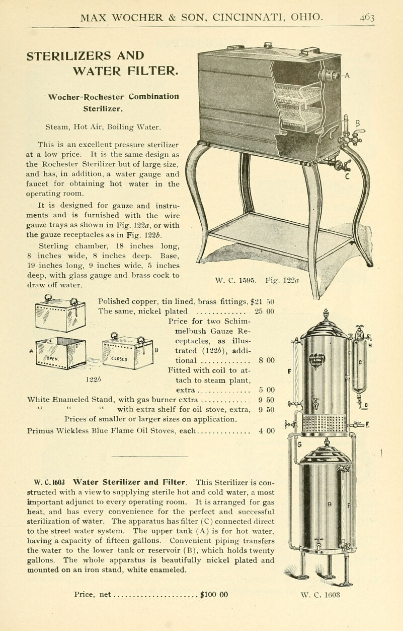 STERILIZERS AND WATER FILTER. Wocher=Rochester Combination Sterilizer. Steam, Hot Air, Boiling Water. This is an excellent pressure sterilizer at a low price. It is the same design as the Rochester Sterilizer but of large size, and has, in addition, a water gauge and faucet for obtaining hot water in the operating room. It is designed for gauze and instru- ments and is furnished with the wire gauze trays as shown in Fig. 122a, or with the gauze receptacles as in Fig. 122^. Sterling chamber, 18 inches long, 8 inches wide, 8 inches deep. Base, 19 inches long, 9 inches wide, 5 inches deep, with glass gauge and brass cock to draw off water. Polished copper, tin lined, brass fittings, $21 50 The same, nickel plated 25 00 Price for two Schim- melbush Gauze Re- ceptacles, as illus- trated (122<^), addi- tional 8 00 Fitted with coil to at- i22b tach to steam plant, extra 5 00 White Enameled Stand, with gas burner extra 9 50    with extra shelf for oil stove, extra, 9 50 Prices of smaller or larger sizes on application. Primus Wickless Blue Flame Oil Stoves, each 4 GO W. C. 1603 Water Sterilizer and Filter. This Sterilizer is con- structed with a view to supplying sterile hot and cold water, a most important adjunct to every operating room. It is arranged for gas heat, and has every convenience for the perfect and successful sterilization of water. The apparatus has filter (C) connected direct to the street water system. The upper tank (A) is for hot water, having a capacity of fifteen gallons. Convenient piping transfers the water to the lower tank or reservoir (B), which holds twenty gallons. The whole apparatus is beautifully nickel plated and mounted on an iron stand, white enameled.