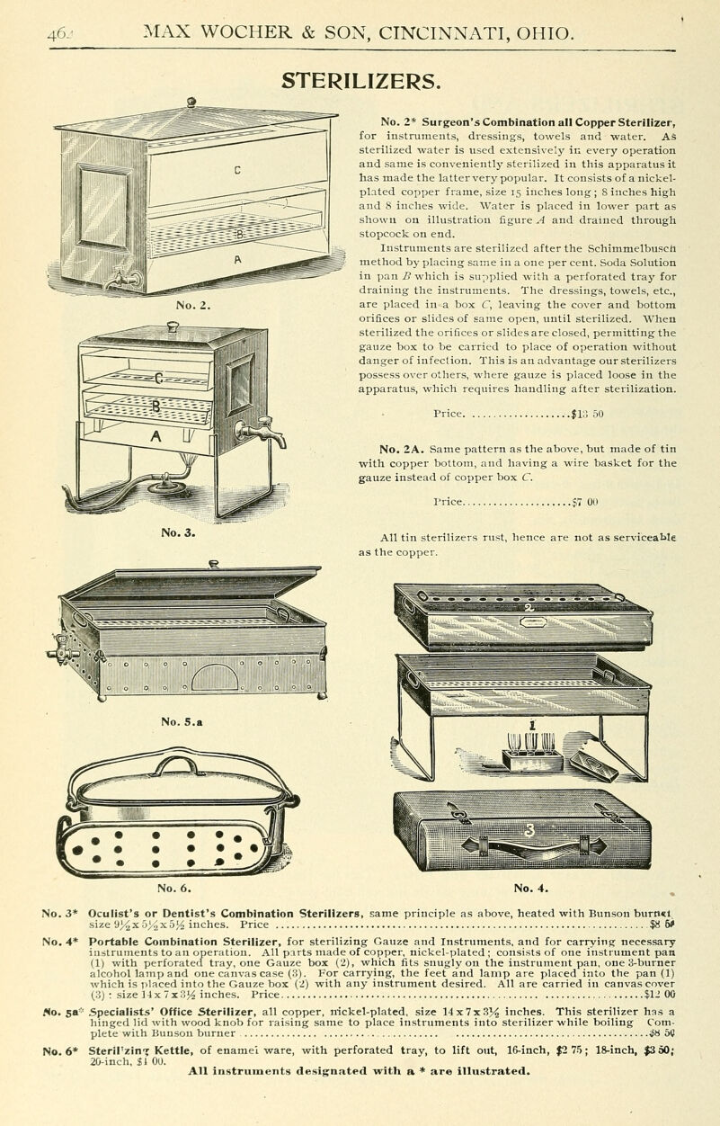 STERILIZERS. No. 3. No. 5.a No. 2* Surgeon'sCotnbination all Copper Sterilizer, for instruments, dressings, towels and water. AS sterilized water is used extensively in every operation and same is conveniently sterilized in this apparatus it has made the latter very popular. It consists of a nickel- plated cox^per frame, size 15 inches long ; S inches high and 8 inches wide. Water is placed in lower part as shown on illustration figure A and drained through stopcock on end. Instruments are sterilized after the Schimmelbusch method by placing same in a one per cent. Soda Solution in pan B which is supplied with a perforated tray for draining the instruments. The dressings, towels, etc., are placed in a box C, leaving the cover and bottom orifices or slides of same open, until sterilized. When sterilized the orifices or slides are closed, permitting the gauze box to be carried to place of operation without danger of infection. This is an advantage our sterilizers possess over others, where gauze is placed loose in the apparatus, which requires handling after sterilization. Price .$1::; 50 No. 2A. Same pattern as the above, but made of tin with copper bottom, and having a wire basket for the gauze instead of copper box C. Trice $7 00 All tin sterilizers rust, hence are not as serviceable as the copper. No. 6. No. 3* Oculist's or Dentist's Combination Sterilizers, same principle as above, heated with Bunson burn<l, size 03^ X 5>2 X 5 ^ inches. Price $8 6* No. 4* Portable Combination Sterilizer, for sterilizing Gauze and Instruments, and for carrying necessary instruments to an operation. All parts made of copper, nickel-plated; consists of one instrument pan (1) with perforated tray, one Gauze box (2), which fits snugly on the instrument pan, one 3-burner alcohol lamp and one canvas case (3). For carrying, the feet and lamp are placed into the pan (1) which is iilaced into the Gauze box (2) with any instrument desired. All are carried in canvas cover (3) : size 14 x 7x354 inches. Price $12 00 Ho, sa* .Specialists' Office Sterilizer, all copper, nickel-plated, size 14x7x334 inches. This sterilizer has a hinged lid with wood knob for raising same to place instruments into sterilizer while boiling Com- plete wiih Bunson burner if8 50 No. 6* Sterirzin-j Kettle, of enamel ware, with perforated tray, to lift out, 16-inch, $2 75; 18-inch, |3d0; 20-inch, 31 OU. All instruments designated with a * are illustrated.