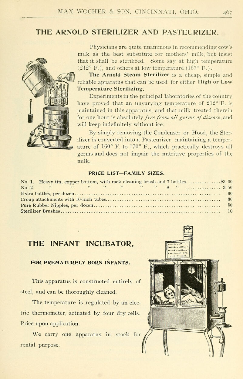 THE ARNOLD STERILIZER AND PASTEURIZER. Physicians are quite unanimous in recommending cow's milk as the best substitute for mothers' milk, but insist that it shall be sterilized. Some say at high temperature (■212° F.), and others at low temperature (167° F.). The Arnold Steam Sterilizer is a cheap, simple and reliable apparatus that can be used for either High or Low Temperature Sterilizing. Experiments in the principal laboratories of the country have proved that an unvarying temperature of 212° F. is maintained in this apparatus, and that milk treated therein for one hour is absolutely/ri^^yrcw all germs of disease, and will keep indefinitely without ice. By simply removing the Condenser or Hood, the Ster- ilizer is converted into a Pasteurizer, maintaining a temper- ature of 160° F. to 170° F., which practically destroys all germs and does not impair the nutritive properties of the milk. PRICE LIST—FAMILY SIZES. No. 1. Heavy tin, copper bottom, with rack cleaning brush and 7 bottles. No. 2.        8  . Extra bottles, per dozen Croup attachments with 10-inch tubes Pure Rubber Nipples, per dozen Sterilizer Brushes .$3 00 . 3 50 60 . 30 . 50 . 10 THE INFANT INCUBATOR, FOR PREMATURELY BORN INFANTS. This apparatus is constructed entirely of steel, and can be thoroughly cleaned. The temperature is regulated by an elec- tric thermometer, actuated by four dry cells. Price upon application. We carry one apparatus in stock for rental purpose. m ■_—^