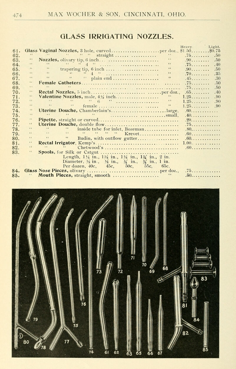 GLASS IRRIGATING NOZZLES. 61. 62. 63. 64. 65. 66. 67. 68. 69. 70. 71. 72. 73. 74. 75. 76. 77. 78. 79. 80. 81. 82. 83. 84. 85. Glass Vaginal Nozzles, 3 hole, curved per doz.,      straight  '' Nozzles, ohvar}^ tip, 6 inch   _  4    trapering tip, 6 inch ,   4      plain end  '• Female Catheters Rectal Nozzles, 5 inch per doz. Valentine Nozzles, male, 4^ inch  0    female   Uterine Douche, Chamberlain's large,     small,  Pipette, straight or curved '' Uterine Douche, double flow    inside tube for inlet, Bozeman        Krevet  ''  Budin, with outflow gutter '' Rectal Irrigator, Kemp's    Chetwood's Spools, for Silk or Catgut Length, 1>^ in., 1^ in., 1^ in., 1^ in., 2 in. Diameter, ^ in., ^ in., ^ in., ^ in., 1 in. Per dozen, 40c, 45c, 50c, 55c, 65c. Glass Nose Pieces, olivary per doz., Mouth Pieces, straight, smooth .  Heavy. $1.50. .75. .90. .75. .90. .70. .45. , .75. . .75. , .65. 1.25. 1.25. 1.25. .60. .40. .20. .75. .60. .60.. 1.00.. .60. Light. .$0.75 . .50 . .50 . .40 . .50 . .35 . .30 . .50 . .50 . .40 . .90 . .90 . .90 .75. .60.