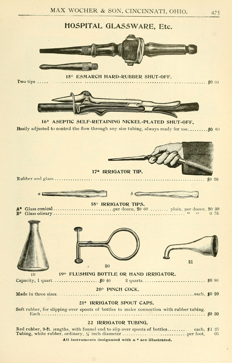 Two tips HOSPITAL GLASSWARE, Etc. 15* ESMARCH HARD=RUBBER SHUT=OFF. ttU 16* A5EPTIC SELF=RETAININQ NICKEL=PLATED SHUT=OFF. Basily adjusted to control the flow through any size tubing, always ready for use... .|0 60 Rubber and glass 18* IRRIGATOR TIPS. A* Glass conical per dozen, $0 60 plain, per dozen, $0 30 B* Glass olivary   0 75 iy 19* FLUSHING BOTTLE OR HAND IRRIGATOR. Capacity, 1 quart |0 40 2 quarts 80 20* PINCH COCK. Made in three sizes each, $0 20 21* IRRIGATOR SPOUT CAPS. Soft rubber, for slipping over spouts of bottles to make connection with rubber tubing. Each ;0 30 22 IRRIGATOR TUBING. Red rubber, 9-ft. lengths, with funnel end to slip over spouts of bottles each, $1 25 Tubing, white rubber, ordinary, X inch diameter per foot, 05