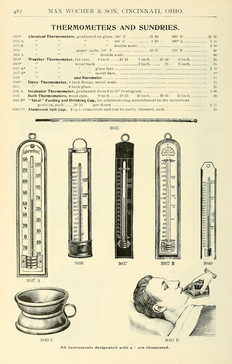 THERMOMETERS AND SUNDRIES. 3033* Chemical Thermometers, graduated on glass, 210' F $1 00 300° F $1 3033 A     100 ' C 100 200® C 1 SOooB   '•  double scale 1 3031   paper scale, 120'- F $0 35 220° F 3034 A   '  double scale 3036* Weather Thermometer, tin case. 6 inch $0 15 7 inch $0 20 8 inch 3037*   woodback 7 inch 25 8 inch 3037 A*   '• ' glass face 1 3037 3'    '■ metal face 3038   and Barometer 3040* Dairy Thermometer, 8 inch flange, metal scale 3042   8 inch glass 3042 A Incubator Thermometer, graduated from 0 to 50° Centigrade 1 3043 Bath Thermometers, wood case, 8 inch $0 25 10 inch $0 35 12 inch 3043 B*  Ideal  Feeding and Drinking Cup, for administering nourishment in the recumbent position, each $0 25 per dozen 2 3043 C* Aluminum Spit Cup. Top is removable and can be easily cleansed, each 303c 201 10 3037 A 3036 3043 C 3043 B