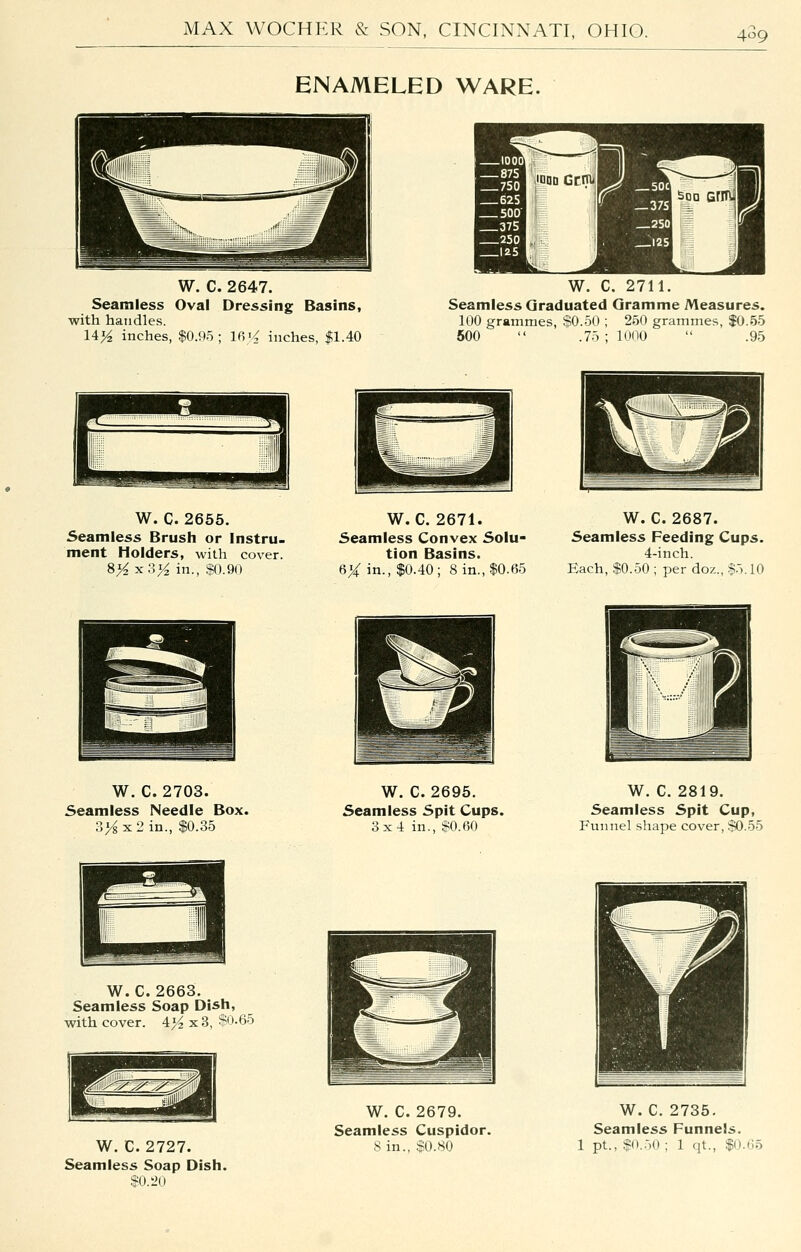 409 ENAMELED WARE. W. C. 2647. Seamless Oval Dressing Basins, with handles. 14>^ inches, $0.95; 16i< inches, $1.40 W. C. 2711. Seamless Graduated Gramme Measures. 100 grammes, $0.50 ; 250 grammes, $0.55 500  .75 ; lOno  .95 W. C. 2656. Seamless Brush or instru. ment Holders, with cover. 8>^x3>^ in., $0.90 W. C. 2671. Seamless Convex Solu- tion Basins. 6X in., $0.40; 8 in., $0.65 W. C. 2687. Seamless Feeding Cups. 4-inch. Each, $0.50 ; per doz., $5.10 W. C. 2703. Seamless Needle Box. Sys X 2 in., $0.35 W. C. 2695. Seamless Spit Cups. 3x4 in., $0.60 W. C. 2819. Seamless Spit Cup, Funnel shape cover, $0.55 W. C. 2663. Seamless Soap Dish, -with cover. 4/2 x3, $0.65 Biiiii!!i^;^'-.^-:Mifii!lB fcj^^^ ■JHi W. C. 2727. Seamless Soap Dish. $0._'n W. C. 2679. Seamless Cuspidor. 8 in., $0.80 W. C. 2735. Seamless Funnels. 1 pt., $0..i0 ; 1 qt., $0.65
