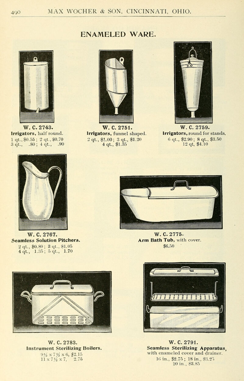 ENAMELED WARE. i 0 1 1 \ '''ii^^l 1 m — W. C. 2743. Irrigators, half round. lqt.,$0.55; 2qt.,$0.70 3qt., .80; 4 qt., .90 W. C. 2751. Irrigators, funnel shaped. 2qt., $1.00; 3 qt., $1.20 4 qt., $1.35 W. C. 2759. Irrigators, round for stands. 6 qt., $2.90; 8 qt, $3.50 12 qt, $4.10 W. C. 2767. Seamless Solution Pitchers. 2qt., $0.80; 3 qt., $1.05 4qt., 1.35; 5 qt., 1.70 W. C. 2775. Arm Bath Tub, with cover. $6.50 W. C. 2783. Instrument Sterilizing Boilers. 9>^x7>^xO, $2.15 Ilx7>^x7, 2.76 W. C. 2791. Seamless Sterilizing Apparatus, with enameled cover and drainer. ir, in., $2.75; 18 in., $?,.25 20 in., $3.85