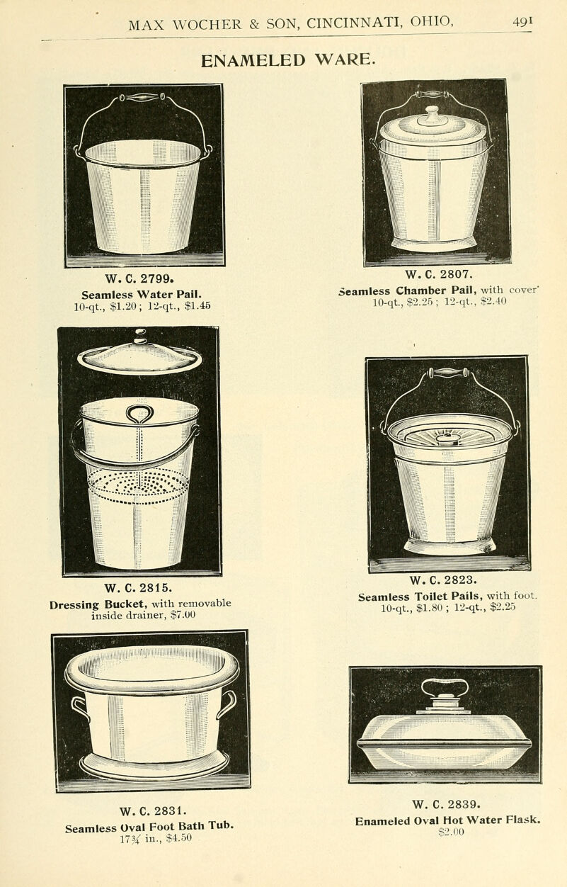 ENAMELED WARE. W. C. 2799. Seamless Water Pall. 10-qt., $1.20; 12-qt., $1.45 W. C. 2815. Dressing Bucket, with removable inside drainer, $7.00 W. C. 2831. Seamless Oval Foot Bath Tub. 173-4: in., $4.50 W. C. 2807. Seamless Chamber Pail, with cover 10-qt., $2.25 ; 12-qt., $2.40 W. C. 2823. Seamless Toilet Pails, with foot. 10-qt., $1.80 ; ri-qt., $2.25 W. C. 2839. Enameled Oval Hot Water Flask. S2.no