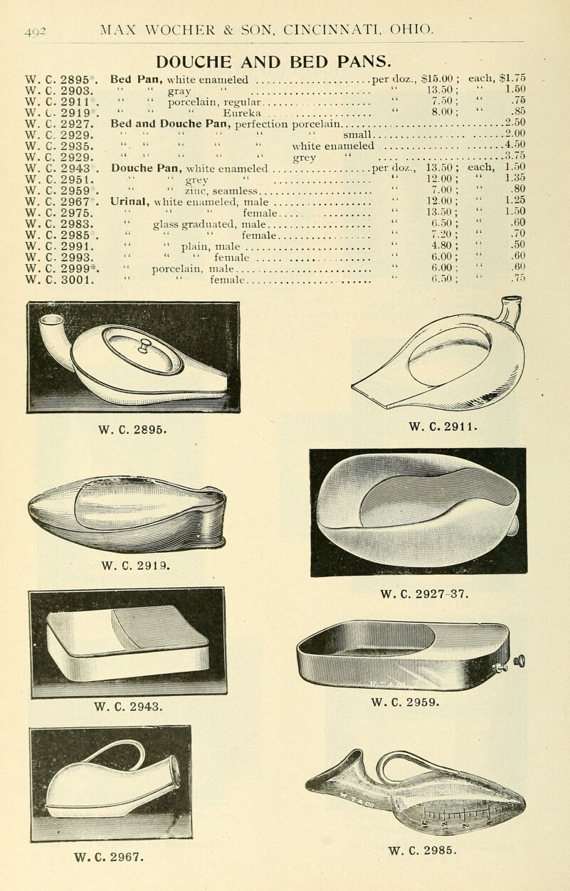 w. c. 2895 w. c. 2903 w. c. 2911 w. t. 2919 w. c. 2927 w. c. 2929 w. c. 2935 w. c. 2929 w. c. 2943 w. G. 2951 w. c. 2959 w. c. 2967 w. c. 2975 w. c. 2983 w. c. 2985 w. c. 2991 w. c. 2993 w. c. 2999 w. c. 3001 DOUCHE AND BED PANS. Bed Pan, white enameled. per doz.,  gray    porcelain, regular ' ''   Eureka  Bed and Douche Pan, perfection porcelain       small      white enameled , $15.00 ; 13.50; 7.50 ; 8.00; each, ' grey Douche Pan, white enameled per doz., 13.50 ;  grey  '' 12.00;   zinc, seamless  7.00; Urinal, white enameled, male  12.00 ; female  13.50;  glass graduated, male ..,..  6.50;    female  7.20;   plain, male  4.80;  female  6.00;  porcelain, male  6.00;   female  6.50; each, gl.75 1.50 .75 .85 .2.50 .2.00 ,4.50 .3.75 1.50 1.35 .80 1.25 1.50 .60 .70 .50 .60 .60 .75 W. C. 2895. W. C.2911. W. C. 2919. W. C. 2927-37. W. C. 2959. W. C. 2967. W. C. 2985.