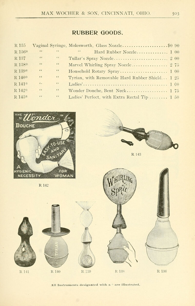 RUBBER GOODS. R 135 Vaginal Syringe, Molesworth, Glass Nozzle. .$0 90 R136* ( ( R137 ( ' R138* ( ( R 139* ( < R 140* < ' R 141* ( R 142* ( ( R143* ^^w£^^^^^^^^M R142 Hard Rubber Nozzle 1 00 Tullar's Spray Nozzle 2 00 Marvel Whirling Spray Nozzle 2 75 Household Rotary Spray 1 00 Tyrian, with Removable Hard Rubber Shield.. . 1 25 Ivadies' 1 00 Wonder Douche, Bent Neck 1 75 Ivadies' Perfect, with Extra Rectal Tip 1 50 R 143 R 141 R140 R139 R 138 R136