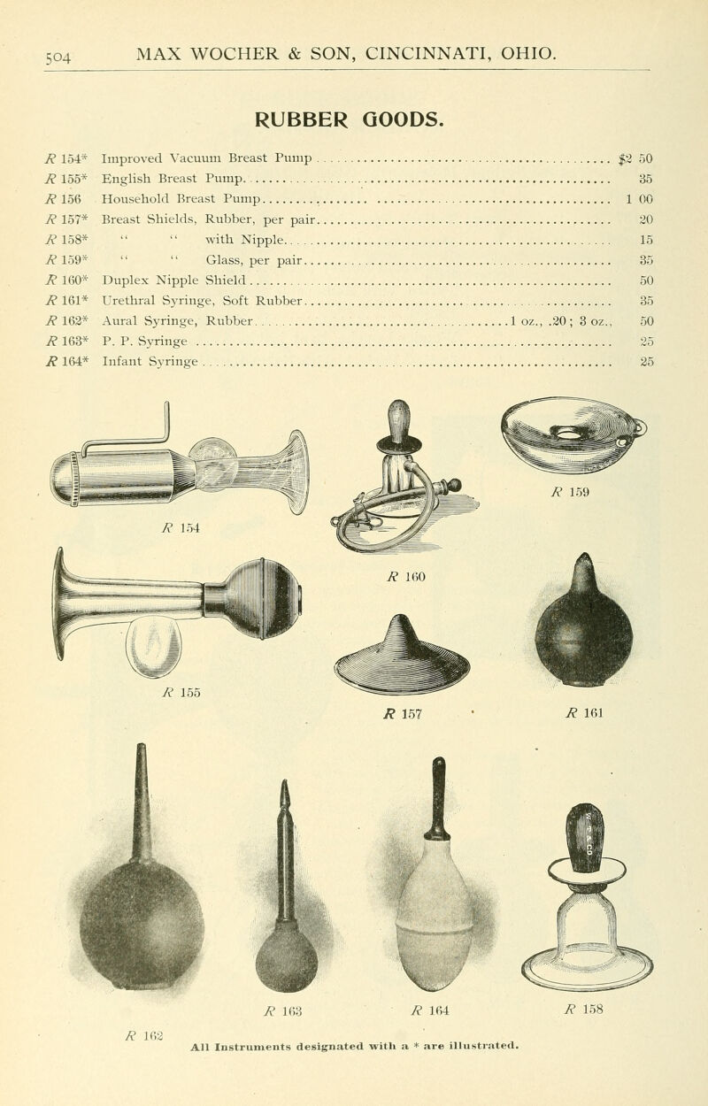 RUBBER GOODS. R 154* Improved Vacuvim Breast Pump |2 50 R 155* English Breast Pump 35 R 156 Household Breast Pump , 1 00 R 157* Breast Shields, Rubber, per pair 20 7? 158* with Nipple 15 R 159* Glass, per pair 35 R 160* Duplex Nipple Shield 50 R 161* Urethral Syringe, Soft Rubber 35 R 162* Aural Syringe, Rubber 1 oz., .20 ; 3 oz., 50 R 163* P. P. Syringe 25 R 164* Infant Syringe 25 R 155 R 157 R 161 R 163 R 164 R 158 R 162