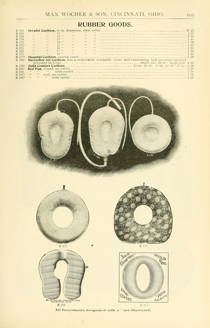 R 167 R KicS R 169 R 170 R 171 R 172' = R173 R 174 R175 R 177* R 178- R 179* R 185* R 18e R 187* R188* RUBBER GOODS. Invalid Cushion, 10 in. diameter, slate color $1 25 11 • ■' ■' 135 12 140 13 ' 145 14 150 15 160 16 165 17 170 18 .175 Hospital Cushion, sateen cover 3 50 Horseshoe Air Cushion, has a removable washable cover, self-vetuilatiiis and prevents upward pressure in front small size, $4 00 ; large size, 4 50 Solid Comfort Cushion 13 in , $2 00; 15 in., .^2 50 ■ J7 in., 3 00 Bed Pan, round, no outlet 2 10 with outlet 2 50 oval, no outlet 3 50 with outlet .. 4 00 R 178 R 170