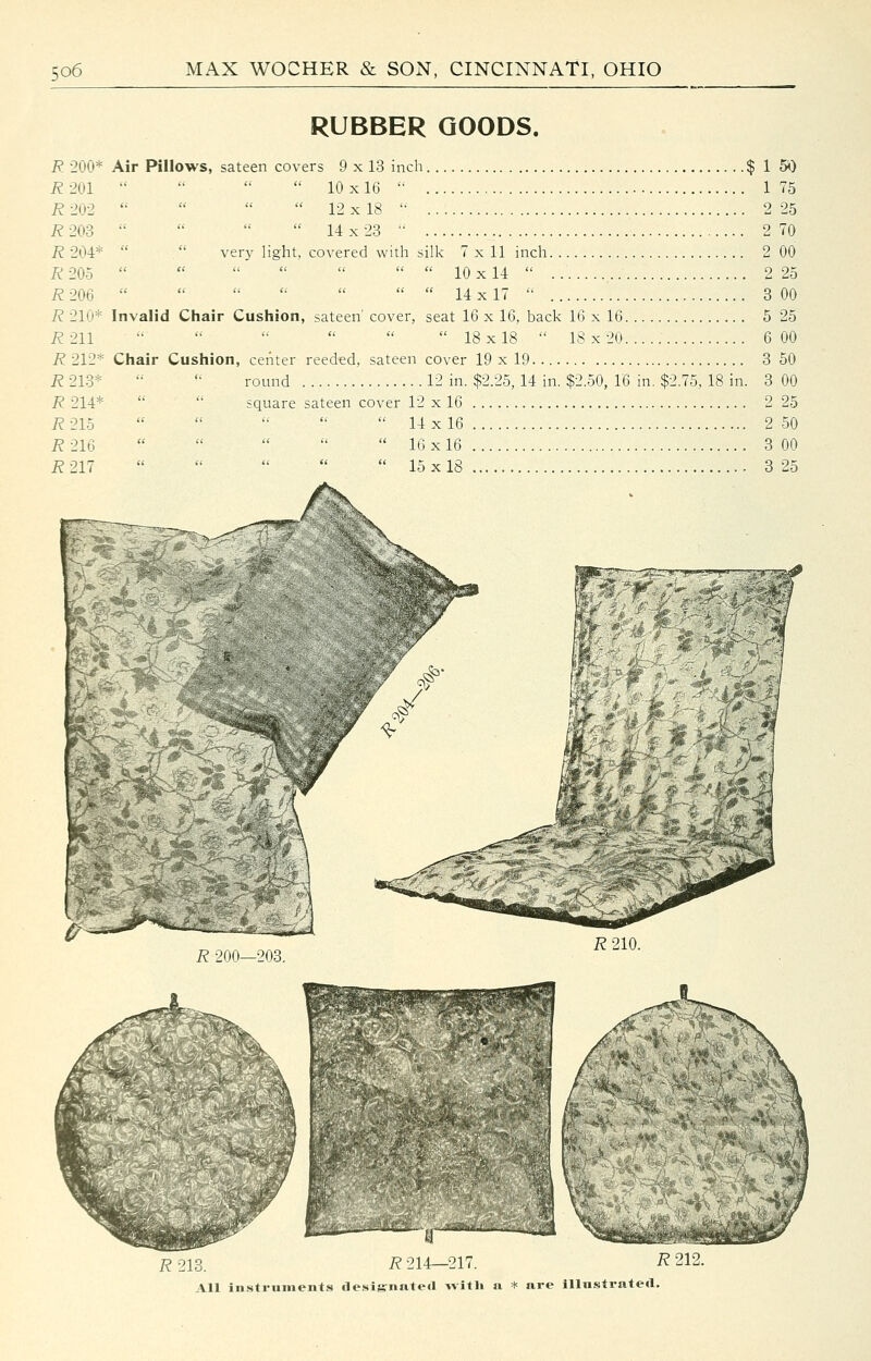 R 200* R 201 R 202 R203 R 204* R 205 i?206 7? 210* i?211 i?212* R 213* i?214* i?21o R216 R211 RUBBER GOODS. Air Pillows, sateen covers 9 x 13 inch $ 1 5i) 10x16 '• 175 12x18 2 25 14x23 ■• 2 70 . ver}' light, covered with silk 7x11 inch 2 00 10x14 2 25 14 X17 3 00 Invalid Chair Cushion, sateen' cover, seat 16 x 16, back 16 x 16 5 25 18x18 18x20 6 00 Chair Cushion, center reeded, sateen cover 19 x 19 3 50 round 12 in. $2.25, 14 in. $2.50, 16 in. $2.75, 18 in. 3 00 square sateen cover 12 x 16 2 25 14x16 2 50 16x16 3 00 15x18 3 25 R 200—203. R210. R 218. R 214—217. R 212.