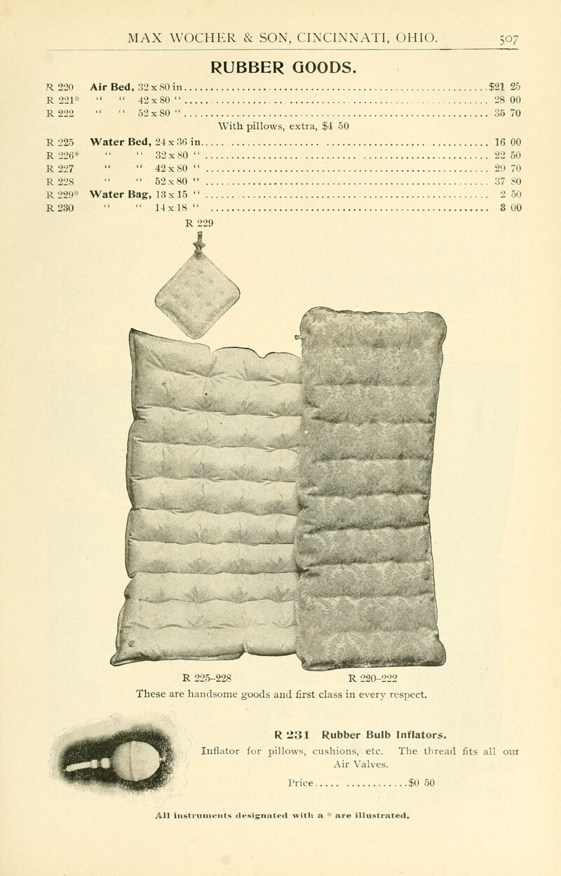 RUBBER GOODS. R. 220 Air Bed, 32 x80 in $21 25 R 221«   42x80 28 00 R222   52x80 35 70 With pillows, extra, $4 50 R 225 Water Bed, 24 x 36 in 16 00 R 226*   32x80 22 50 R 227   42x80 29 70 R 228   52x80 37 80 R 229® Water Bag, 13x15  2 50 R230   14x18 8 00 R 229 R 225-228 R 220-222 These are handsome goods and first class in every respect. R 331 Rubber Bulb Inflators. Inflator for pillows, cushions, etc. The thread fits all oiu Air Valves. Price $0 50