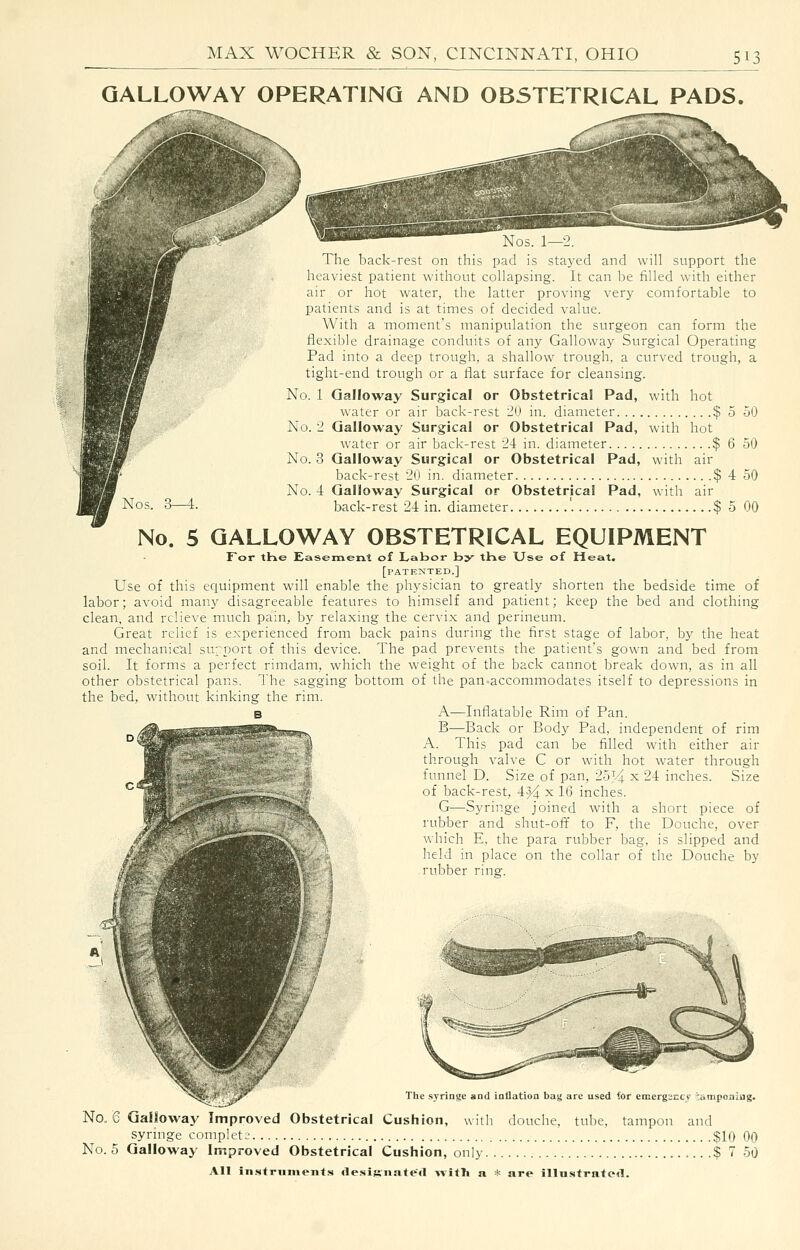 GALLOWAY OPERATING AND OBSTETRICAL PADS. Nos. 1—2. The back-rest on this pad is stayed and will support the heaviest patient without collapsing. It can be filled with either air or hot water, the latter proving very comfortable to patients and is at times of decided value. With a 'moment's manipulation the surgeon can form the flexible drainage conduits of any Galloway Surgical Operating Pad into a deep trough, a shallow trough, a curved trough, a tight-end trough or a flat surface for cleansing. No. 1 Galloway Surgical or Obstetrical Pad, with hot water or air back-rest 'JU in. diameter $ 5 50 No. 2 Galloway Surgical or Obstetrical Pad, with hot water or air back-rest 24 in. diameter $ 6 50 No. 3 Galloway Surgical or Obstetrical Pad, with air back-rest 20 in. diameter $ 4 50 No. 4 Galloway Surgical or Obstetrical Pad, with air back-rest 24 in. diameter $ 5 00 No. 5 GALLOWAY OBSTETRICAL EQUIPMENT Tor tHe Easement of Labor by the Use of Heat. [patented.] Use of this equipment will enable the physician to greatly shorten the bedside time of labor; avoid many disagreeable features to himself and patient; keep the bed and clothing clean, and relieve much pain, by relaxing the cervix and perineum. Great relief is experienced from back pains during the first stage of labor, by the heat and mechanical suport of this device. The pad prevents the patient's gown and bed from soil. It forms a perfect rimdam, which the weight of the back cannot break down, as in all other obstetrical pans. The sagging bottom of the pan-accommodates itself to depressions in the bed, without kinking the rim. B A—Inflatable Rim of Pan. B—Back or Body Pad, independent of rim A. This pad can be filled with either air through valve C or with hot water through funnel D. Size of pan, 2oJ4 ^ 24 inches. Size of back-rest, 4^ x 16 inches. G—Syringe joined with a short piece of rubber and shut-off to F, the Douche, over which E, the para rubber bag, is slipped and held in place on the collar of the Douche by rubber ring. 1.^^ The springe and inflation bay are used for emergeccf tamponing. No. 6 Galloway Improved Obstetrical Cushion, with douche, tube, tampon and syringe complete $10 00 No. 5 Galloway Improved Obstetrical Cushion, only $ 7 50