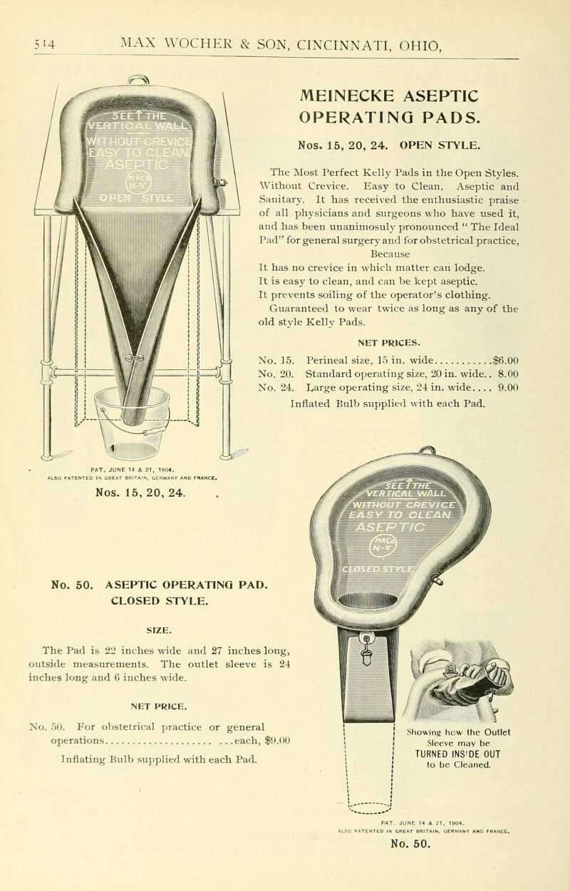 v-^ <i£3S PAT. JUNE U i 21, 1904. > PATENTED IN GREAT BRITAIN, GERMANY AND FRANCE. Nos. 15, 20, 24. MEINECKE ASEPTIC OPERATING PADS. Nos. 15, 20, 24. OPEN STYLE. The Most Perfect Kelly Pads in the Open Styles. Without Crevice. Easy to Clean. Aseptic and Sanitary. It has received the enthusiastic praise of all physicians and surgeons who have used it, and has been unanimosuly pronounced  The Ideal Pad for general surgery and for obstetrical practice. Because It has no crevice in which matter can lodge. It is easy to clean, and can be kept aseptic. It prevents soiling of the operator's clothing. Guaranteed to wear twice as long as any of the old style Kelly Pads. NET PRICES. No. 15. Perineal size, 15 in. wide .$6.00 No. 20. Standard operating size, 20 in. wide.. 8.00 No. 24. Large operating size, 24 in. wide.... 9.00 Inflated Bulb supplied with each Pad. No. 50. ASEPTIC OPERATING PAD. CLOSED STYLE. SIZE. The Pad is 22 inches wide and 27 inches long, outside measurements. The outlet sleeve is 24 inches long and 6 inches wide. NET PRICE. No. 50. For obstetrical practice or general operations each, $9.00 Inflating Bulb supplied with each Pad. Showing how the Outlet Sleeve may be TURNED INS'DE OUT to be Cleaned. PAT. JUNE 14 4. 21, 1904. ALSO PATENTED IN GREAT BRITAIN, GERMAN No. 50.