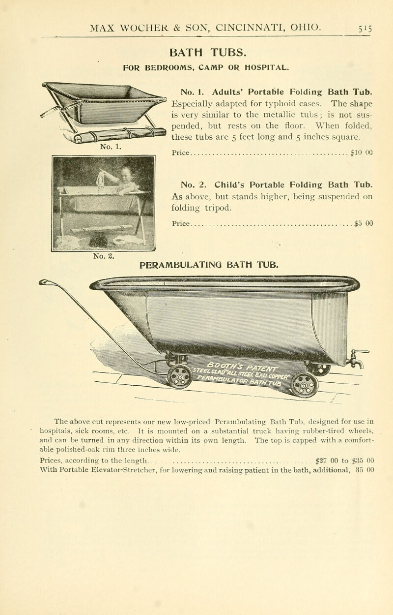 BATH TUBS. FOR BEDROOMS, CAMP OR HOSPITAL. No. 1. Adults' Portable Folding Bath Tub. Especially adapted for typhoid cases. The shape is very similar to the metallic tubs ; is not sus pended, but rests on the floor. When folded, these tubs are 5 feet long and 5 inches square. No. 1. 1 BSS n r* ^'mi 1 is ^^ 1— Price. |10 00 No. 2. No. 2. Child's PortabSe Folding Bath Tub. As above, but stands higher, being suspended on folding tripod. Price |5 00 PERAMBULATING BATH TUB. The above cut represents our new low-priced Perambulating Bath Tub, designed for use in hospitals, sick rooms, etc. It is mounted on a substantial truck having rubber-tired wheels, and can be turned in any direction within its own length. The top is capped with a comfort- able polished-oak rim three inches wide. Prices, according to the length $27 00 to $35 00 With Portable Elevator-Stretcher, for lowering and raising patient in the bath, additional, 35 00