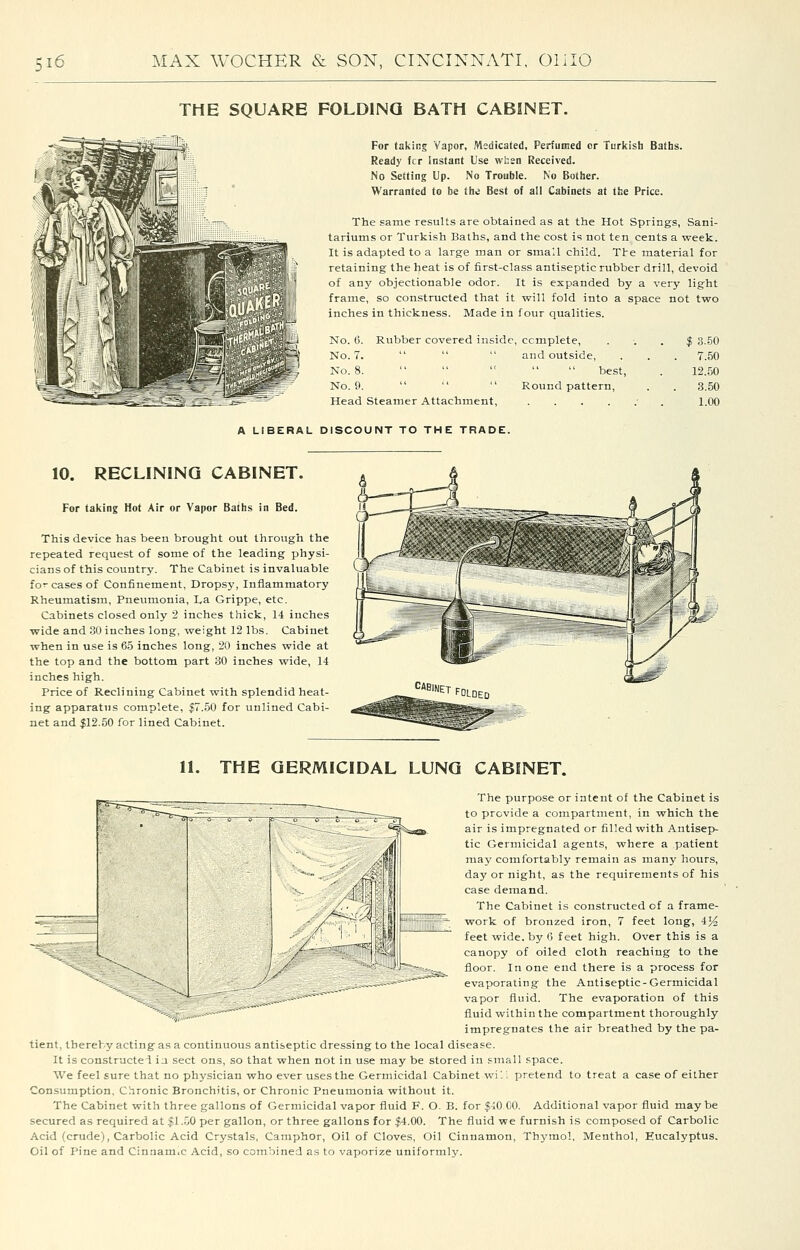 THE SQUARE FOLDING BATH CABINET. For taking Vapor, Medicated, Perfumed or Turkish Baths. Ready fcr Instant Use whsa Received. No Setting Up. No Trouble. No Bother. Warranted to be the Best of all Cabinets at the Price. The same results are obtained as at the Hot Springs, Sani- tariums or Turkish Baths, and the cost is not ten cents a week. It is adapted to a large man or smaU child. Tte material for retaining the heat is of first-class antiseptic rubber drill, devoid of any objectionable odor. It is expanded by a very light frame, so constructed that it will fold into a space not two inches in thickness. Made in four qualities. No. 0. Rubber covered inside, ccmplete. No. 7.    and outside, No. 8.      best, No. 0.    Round pattern. Head Steamer Attachment, .... f 3.50 7.50 12.50 3.50 1.00 A LIBERAL DISCOUNT TO THE TRADE. 10. RECLINING CABINET. For taking Hot Air or Vapor Baths in Bed. This device has been brought out through the repeated request of some of the leading physi- cians of this country. The Cabinet is invaluable for cases of Confinement, Dropsy, Inflammatory Rheumatism, Pneumonia, La Grippe, etc. Cabinets closed only 2 inches thick, 14 inches wide and 30 inches long, weight 12 lbs. Cabinet when in use is 65 inches long, 20 inches wide at the top and the bottom part 30 inches wide, 14 inches high. Price of Reclining Cabinet with splendid heat- ing apparatus complete, $7.50 for unlined Cabi- net and |12.50 for lined Cabinet. 11. THE GERMICIDAL LUNG CABINET. /---wr^f'^^^l The purpose or intent of the Cabinet is to provide a compartment, in which the air is impregnated or filled with Antisep- tic Germicidal agents, where a patient may comfortably remain as many hours, day or night, as the requirements of his case demand. The Cabinet is constructed of a frame- work of bronzed iron, 7 feet long, 4^^ feet wide, by (i feet high. Over this is a canopy of oiled cloth reaching to the floor. In one end there is a process for evaporating the Antiseptic-Germicidal vapor fluid. The evaporation of this fluid within the compartment thoroughly impregnates the air breathed by the pa- tient, thereby acting as a continuous antiseptic dressing to the local disease. It is constructei ia sect ons, so that when not in use may be stored in small space. We feel sure that no physician who ever uses the Germicidal Cabinet wi''. pretend to treat a case of either Consumption, Chronic Bronchitis, or Chronic Pneumonia without it. The Cabinet with three gallons of Germicidal vapor fluid F. O. B. for $iO 00. Additional vapor fluid maybe secured as required at $l..j0 per gallon, or three gallons for |4.00. The fluid we furnish is composed of Carbolic Acid (crude), Carbolic Acid Cry-stals, Camphor, Oil of Cloves, Oil Cinnamon, Thymol, Menthol, Eucalyptus. Oil of Pine and CinnaniiC Acid, so combined as to vaporize uniformly.