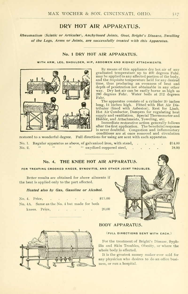 DRY HOT AIR APPARATUS. Rheumatism (Sciatic or Articular), Anctiylosed Joints, Qout, Bright's Disease, Swelling of the Legs, Arms or Joints, are successfully treated with this Apparatus. No. 1 DRY HOT AIR APPARATUS. WITH ARM, LEG, SHOULDER, HIP, ABDOMEN AND KIDNEY ATTACHMENTS. By means of this appliance dry hot air of any graduated temperature up to 400 degrees Fahr. may be applied to any affected portion of the body, and the requisite temperature held for any desired time, thus producing an evenness of heat and depth of penetration not obtainable in any other way. Dry hot air can be easily borne as high as 280 degrees Fahr. Water boils at 212 degrees Fahr. The apparatus consists of a cylinder 30 inches long, 14 inches high. Fitted with Hot Air Dis- tributer (lined with Asbestos), Rest for Limb, Hot Air Conductor, Dampers for regulating heat supply and ventilation. Special Thermometer and Holder, and Attachments, Toweling, etc. Immediate restorative action generally follows after the first application. The beneficial response is never doubtful. Congestion and inflammatory conditions are at once removed and circulation restored to a wonderful degree. Full directions for using are sent with each apparatus. No. 1. Regular apparatus as above, of galvanized iron, with stand, No. 2.     oxydized coppered steel, $14.00 18.00 No. 4. THE KNEE HOT AIR APPARATUS FOR TREATING CROOKED KNEES, SYNOVITIS, AND OTHER JOINT Better results are obtained for above ailments if the heat is applied only to the part affected. Heated also by Qas, Gasoline or Alcohol. No. 4. Price, ...... $15.00 No. 4A. Same as the No. 4 but made for both knees. Price, 20.00 BODY APPARATUS. (full directions sent with each.) For the treatment of Bright's Disease, Syph- f» ilis and Skin Troubles, Obesity, or where the Zl^r' whole body is affected. It is the greatest money maker ever sold for any physician who desires to do an office busi- ness, or run a hospital.