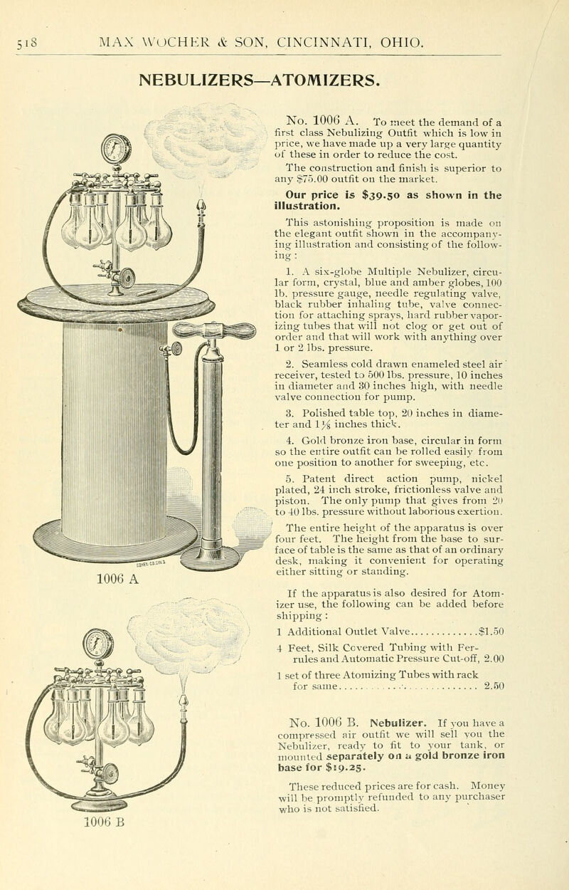 NEBULIZERS—ATOMIZERS. 1006 A No. 1006 A. _ To meet the demand of a first class Nebulizing Outfit which is low in price, we have made up a very large quantity of these in order to reduce the cost. The construction and finish is superior to any |75.00 outfit on the market. Our price is $39.50 as shown in the illustration. This astonishing proposition is made on the elegant outfit shown in the accompany- ing illustration and consisting of the follow- ing : 1. A six-globe Multiple Nebulizer, circu- lar form, crystal, blue and amber globes, 100 lb. pressure gauge, needle regulating valve, black rubber inhaling tube, valve connec- tion for attaching sprays, hard rubber vapor- izing tubes that will not clog or get out of order and that will work with anything over 1 or 2 lbs. pressure. 2. Seamless cold drawn enameled steel air ' receiver, tested to 500 lbs. pressure, 10 inches in diameter and 30 inches high, with needle valve connection for pump. 3. Polished table top, 20 inches in diame- ter and 1% inches thick. 4. Gold bronze iron base, circular in form so the entire outfit can be rolled easily from one position to another for sweeping, etc. 5. Patent direct action pump, nickel plated, 24 inch stroke, frictionless valve and piston. The only pump that gives from 20 to 40 lbs. pressure without laborious exertion. The entire height of the apparatus is over four feet. The height from the base to sur- face of table is the same as that of an ordinary desk, making it convenient for operating either sitting or standing. If the apparatus is also desired for Atom- izer use, the following can be added before shipping : 1 Additional Outlet Valve $1.50 4 Feet, Silk Covered Tubing with Fer- rules and Automatic Pressure Cut-off, 2.00 1 set of three Atomizing Tubes with rack for same • 2.50 No. 1006 B. Nebulizer. If you have a compressed air outfit we will sell you the Nebulizer, ready to fit to your tank, or mounted separately on a gold bronze iron base for $119.25. These reduced prices are for cash. Money will be promptly refunded to any purchaser who is not satisfied. 1006 B