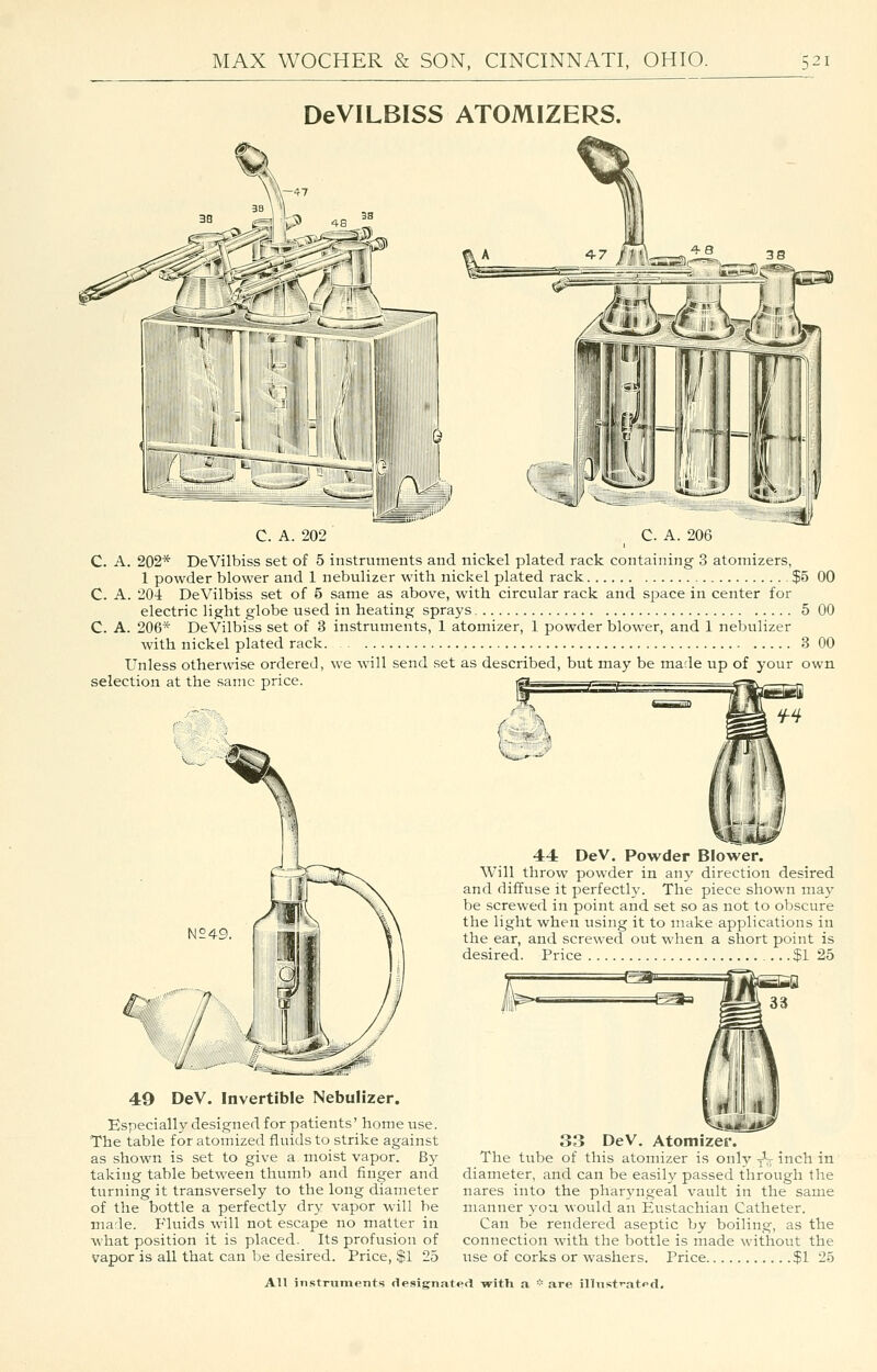 DeVILBISS ATOMIZERS. C. A. 202 C. A. 206 C. A. 202* DeVilbiss set of 5 instruments and nickel plated rack containing 3 atomizers, 1 powder blower and 1 nebulizer with nickel plated rack 3 C. A. 204 DeVilbiss set of 5 same as above, with circular rack and space in center for electric light globe used in heating sprays C. A. 206* DeVilbiss set of 3 instruments, 1 atomizer, 1 powder blower, and 1 nebulizer with nickel plated rack. Unless otherwise ordered, we will send set as described, but may be made up of your selection at the same price. if ,1 tM\ <iiwiii(' 15 00 5 00 3 00 own 44 DeV. Powder Blower. Will throw powder in any direction desired and diffuse it perfectly. The piece shown may be screwed in point and set so as not to obscure the light when using it to make applications in the ear, and screwed out when a short point is desired. Price $1 25 49 DeV. Invertible Nebulizer. Especially designed for patients' home use. The table for atomized fluids to strike against as shown is set to give a moist vapor. By taking table between thumb and finger and turning it transversely to the long diameter of the bottle a perfectly dry vapor will be marie. Fluids will not escape no matter in what position it is placed. Its profusion of vapor is all that can be desired. Price, $1 25 33 DeV. Atomizer. The tube of this atomizer is only yV inch in diameter, and can be easily passed through the nares into the phar5'ngeal vault in the same manner you would an Eustachian Catheter. Can be rendered aseptic by boiling, as the connection with the bottle is made without the use of corks or washers. Price $1 25 AU iiistninients flesignat«'d -with a •■' are illnst'-atpd.