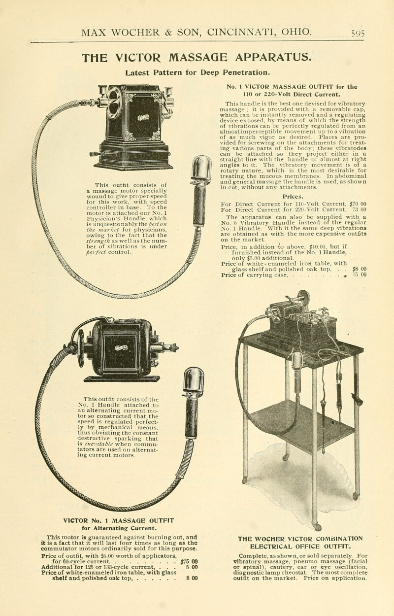 THE VICTOR MASSAGE APPARATUS. Latest Pattern for Deep Penetration. This outfit consists of a massage motor specially wound to give proper speed for this work, with speed controller in base. To the motor is attached our No. 1 Physician's Handle, which is unquestionablythe(^<'jiow the market for physicians, owing to the fact that the strength as well as the num- ber of vibrations is under perfect control. No. 1 VICTOR MASSAGE OUTFIT for the no or 220=Volt Direct Current. This handle is the best one devised for vibratory massage ; it is provided with a removable cap, which can be instantly removed and a regulating device exposed, by means of which the strength of vibrations can be perfectly regulated from an almost imperceptible movement up to a vibration of as much vigor as desired. Places are pro- vided for screwing on the attachments for treat- ing various parts of the bodj'; these vibratodes can be attached so they project either in a straight line with the handle or almost at right angles to it. The vibratory movement is of a rotary nature, which is the most desirable for treating the mucous membranes. In abdominal and general massage the handle is used, as shown in cut, without any attachments. Prices. For Direct Current for 110-Volt Current, $70 00 For Direct Current for 2'20-Volt Current, 73 GO The apparatus can also be supplied with a No. S Vibratory Handle instead of the regular No. 1 Handle. With it the same deep vibrations are obtained as with the more expensive outfits on the market. Price, in addition to above, $40.00, but if furnished instead of the No. 1 Handle, only $5.00 additional. Price of white-enameled iron table, with glass shelf and polished oak top, . . $8 00 Price of carrying case j, 15 00 This outfit consists of the No. 1 Handle attached to an alternating current mo- tor so constructed that the speed is regulated perfect- ly by mechanical means, thus obviating the constant destructive sparking that is inevitable when commu- tators are used on alternat- ing current motors. VICTOR No. 1 MASSAGE OUTFIT for Alternating Current. This motor is guaranteed against burning out, and it is a fact that it will last four times as long as the commutator motors ordinarily sold for this purpose. Price of outfit, with $5.00 worth of applicators, for 60-cycle current J75 00 Additional for 125 or 133-cycle current, ... 5 00 Price of white-enameled iron table, with glass shelf and polished oak top 8 00 THE WOCHER VICTOR COMBINATION ELECTRICAL OFFICE OUTFIT. Complete, as shown, or sold separately. For vibratory massage, pneumo massage (facial or spinal), cautery, ear or eye oscillation, diagnostic lamp rheostat. The most complete outfit on the market. Price on application.