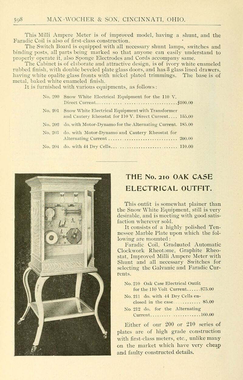 This Milli Ampere Meter is of improved model, having a shunt, and the Faradic Coil is also of first-class construction. The Switch Board is equipped with all necessary shunt lamps, switches and binding posts, all parts being marked so that anyone can easily understand to properly operate it, also Sponge Electrodes and Cords accompany same. The Cabinet is of elaborate and attractive design, is of ivory white enameled rubbed finish, with double beveled plate glass doors, and has 3 glass lined drawers, having white opalite glass fronts with nickel plated trimmings. The base is of metal, baked white enameled finish. It is furnished with various equipments, as follows: No. 200 Snow White Electrical Equipment for the 110 V. Direct Current $100.00 No. 201 Snow White Electrical Equipment with Transformer and Cautery Rheostat for 110 V. Direct Current.... 155.00 No. 202 do. with Motor-Dynamo for the Alternating Current. 185.00 No. 203 do. with Motor-Dynamo and Cautery Rheostat for • Alternating Current 200.00 No. 204 do. with 44 Dry Cells 110.00 THE No. 2IO OAK CASE ELECTRICAL OUTFIT. This outfit is somewhat plainer than the Snow White Equipment, still is very desirable, and is meeting with good satis- faction wherever sold. It consists of a highly polished Ten- nessee Marble Plate upon which the fol- lowing are mounted: Faradic Coil, Graduated Automatic Clockwork Rheotome, Graphite Rheo- stat, Improved Milli Ampere Meter with Shunt and all necessary Switches for selecting the Galvanic and Faradic Cur- rents. No. 210 Oak Case Electrical Outfit for the 110 Volt Current $75.00 No. 211 do. with 44 Dry Cells en- closed in the case 85.00 No. 212 do. for the Alternating Current 160.00 Either of our 200 or 210 series of plates are of high grade construction with first-class meters, etc., unlike many on the market which have very cheap and faulty constructed details.