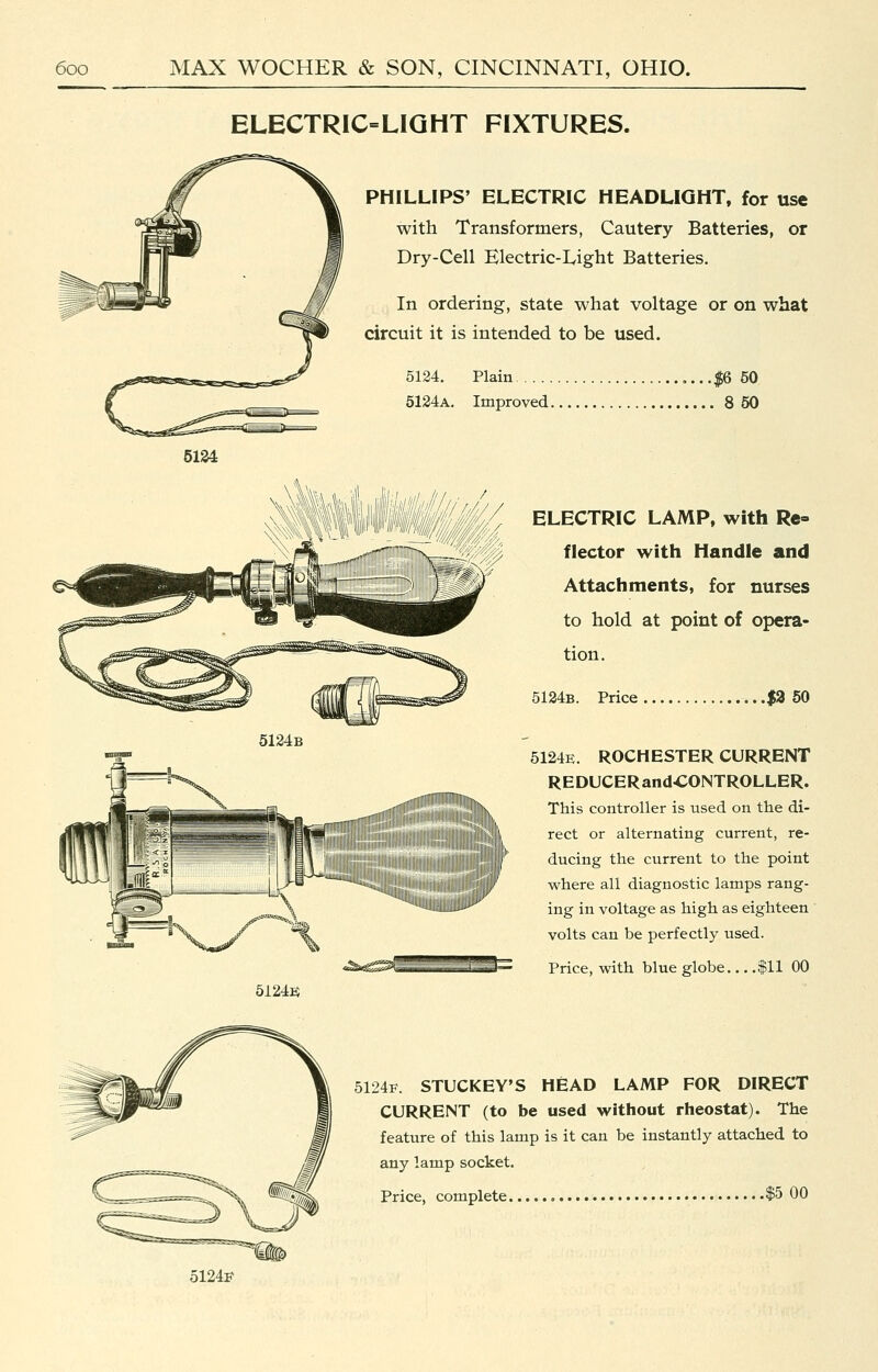 6124 ELECTRIC=LIQHT FIXTURES. PHILLIPS' ELECTRIC HEADLIGHT, for use with Transformers, Cautery Batteries, or Dry-Cell Electric-Lright Batteries. In ordering, state what voltage or on what circuit it is intended to be used. 5124. Plain .$6 50 5134a. Improved 8 50 ELECTRIC LAMP, with Re- flector with Handle and Attachments, for nurses to hold at point of opera- tion. 5124b. Price ...|3 50 5124E. ROCHESTER CURRENT REDUCERandCONTROLLER. This controller is used on the di- rect or alternating current, re- ducing the current to the point where all diagnostic lamps rang- ing in voltage as high as eighteen volts can be perfectly used. Price, with blue globe $11 00 5124k 5124F. STUCKEY'S HEAD LAMP FOR DIRECT CURRENT (to be used without rheostat). The feature of this lamp is it can be instantly attached to any lamp socket. Price, complete $5 00 5124F