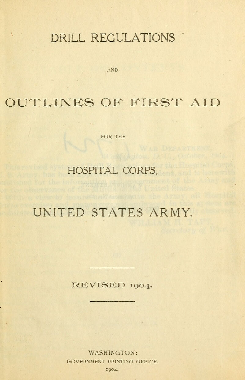 DRILL REGULATIONS OUTLINES OF FIRST AID HOSPITAL CORPS, UNITED STATES ARMY. REVISED 1904. WASHINGTON: GOVERNAtENT PRINTING OFFICE. 1904.