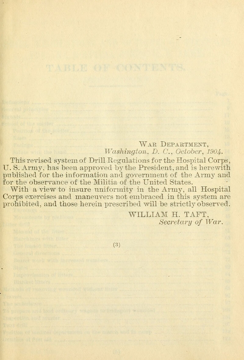 War Department, Washington, D. C, October, 1904- This revised system of Drill Regulations for the Hospital Corps, U. S. Army, has been approved by the President, and is herewith published for the information and government of the Army and for the observance of the Militia of the United States. With a view to insure uniformity in the Army, all Hospital Corps exercises and maneuvers not embraced in this system are prohibited, and those herein prescribed will be strictly observed. WILLIAM H. TAFT, Secretary of War.