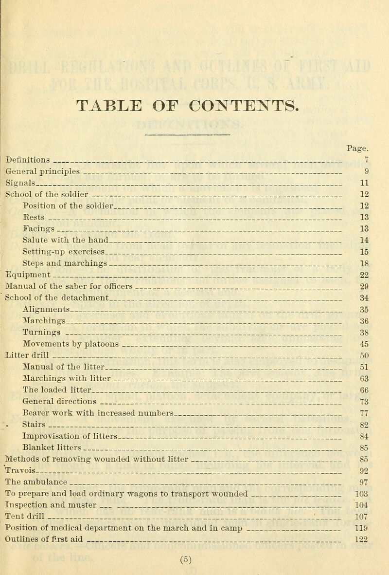 TABLE OF COISTTE^TTS. Page. Definitions T General principles . 9 Signals 11 School of the soldier 12 Position of the soldier 12 Bests 13 Facings 13 Salute with the hand 14 Setting-up exercises 15 Steps and marchings 18 Equipment 22 Manual of the saber for officers 29 School of the detachment 34 Alignments 35 Marchings 36 Turnings 38 Movements by platoons 45 Litter drill 50 Manual of the litter 51 Marchings with litter 63 The loaded litter 66 General directions 73 Bearer work with increased numbers 77 Stairs 82 Improvisation of litters 84 Blanket litters 85 Methods of removing wounded without litter 85 Travois 92 The ambulance 97 To prepare and load ordinary wagons to transport wounded 103 Inspection and muster 104 Tent drill J 107 Position of medical department on the march and in camp 119 Outlines of first aid 122