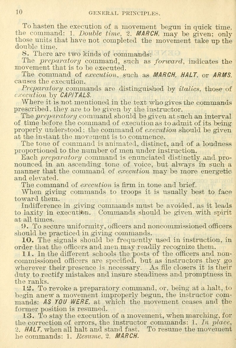 To hasten the execution of a movement begun in quick time, the command: 1. Double time, 2. MARCH, may be given; only those units that have not completed the movement take up the double time. 8. There are two kinds of commands: The preparatory command, such as forward, indicates the movement that is to be executed. The command of execution, such as MARCH, HALT, or ARMS. causes the execution. Preparatory commands are distinguished bv italics, those of execution by CAPITALS. Where it is not mentioned in the text who gives the commands prescribed, they are to be given by the instructor. The preparatory command should be given at such an interval of time before the command of execution as to admit of its being properly understood; the command of execution should be given at the instant the movement is to commence. The tone of command is animated, distinct, and of a loudness proportioned to the number of men under instruction. Each preparatory command is enunciated distinctly and pro- nounced in an ascending tone of voice, but always in such a manner that the command of execution may be more energetic and elevated. The command of execution is firm in tone and brief. When giving commands to troops it is usually best to face toward them. Indifference in giving commands must be avoided, as it leads to laxity in execution. Commands should be given with spirit at all times. 9. To secure uniformity, officers and noncommissioned officers should be practiced in giving commands. 10. The signals should be frequently used in instruction, in order that the officers and men may readily recognize them. 11. In the different schools the posts of the officers and non- commissioned officers are specified, but as instructors they go wherever their presence is necessary. As file closers it is their duty to rectify mistakes and insure steadiness and promptness in the ranks. 12. To revoke a preparatory command, or, being at a halt, to begin anew a movement improperly begun, the instructor com- mands: AS YOU WERE, at which the movement ceases and the former position is resumed. 13. To stay the execution of a movement, when marching, for the correction of errors, the instructor commands: 1. In place, 2. HALT, when all halt and stand fast. To resume the movement he commands: 1. Resume, 2. MARCH.