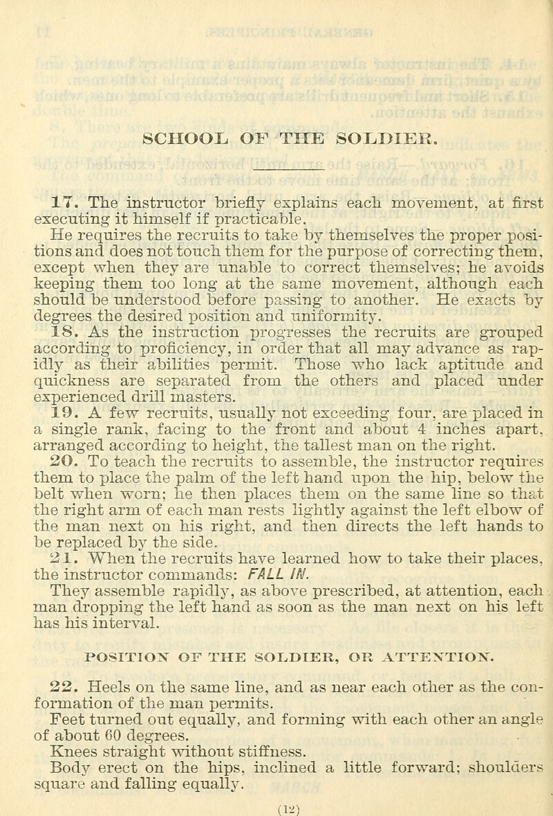IT. The instructor briefly explains each movement, at first executing it himself if practicable. He requires the recruits to take by themselves the proper posi- tions and does not touch them for the purpose of correcting them, except when they are unable to correct themselves; he avoids keeping them too long at the same movement, although each should be understood before passing to another. He exacts by degrees the desired position and uniformity. 18. As the instruction progresses the recruits are grouped according to proficiency, in order that all may advance as rap- idly as their abilities permit. Those who lack aptitude and quickness are separated from the others and placed under experienced drill masters. 19. A few recruits, usually not exceeding four, are placed in a single rank, facing to the front and about 4 inches apart, arranged according to height, the tallest man on the right. 20. To teach the recruits to assemble, the instructor requires them to place the palm of the left hand upon the hip, below the belt when worn; he then places them on the same line so that the right arm of each man rests lightly against the left elbow of the man next on his right, and then directs the left hands to be replaced by the side. 21. When the recruits have learned how to take their places, the instructor commands: FALL IN. They assemble rapidly, as above prescribed, at attention, each man dropping the left hand as soon as the man next on his left has his interval. POSITION OF THE SOLDIER, OR ATTENTION. 22. Heels on the same line, and as near each other as the con- formation of the man permits. Feet turned out equally, and forming with each other an angle of about 60 degrees. Knees straight without stiffness. Body erect on the hips, inclined a little forward; shoulders square and falling equally.