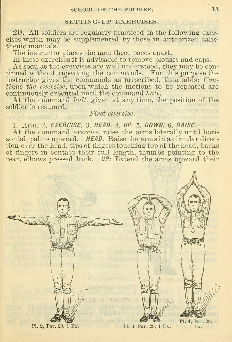 SETTIXG-TTP EXERCISES. 29. All soldiers are regularly practiced in the following exer- cises which may be supplemented by those in authorized calis- thenic manuals. The instructor places the men three paces apart. In these exercises it is advisable to remove blouses and caps. As soon as the exercises are well understood, they may be con- tinued without repeating the commands. For this purpose the instructor gives the commands as prescribed, then adds: Con- tinue the exercise, upon which the motions to be repeated are continuously executed until the command halt. At the command halt, given at any time, the position of the soldier is resumed. First exercise. 1. Arm, 2. EXERCISE, 3. HEAD, 4. UP, 5. DOWN, 6. RAISE. At the command exercise, raise the arms laterally until hori- zontal, palms upward. HEAD: Raise the arms in a circular direc- tion over the head, tips of fingers touching top of the head, backs of fingers in contact their full length, thumbs pointing to the rear, elbows pressed back. UP: Extend the arms upward their PI. 2, Par. 29, 1 Ex. PI. 4, Par. PL 3, Par. 29, 1 Ex. 1 Ex.