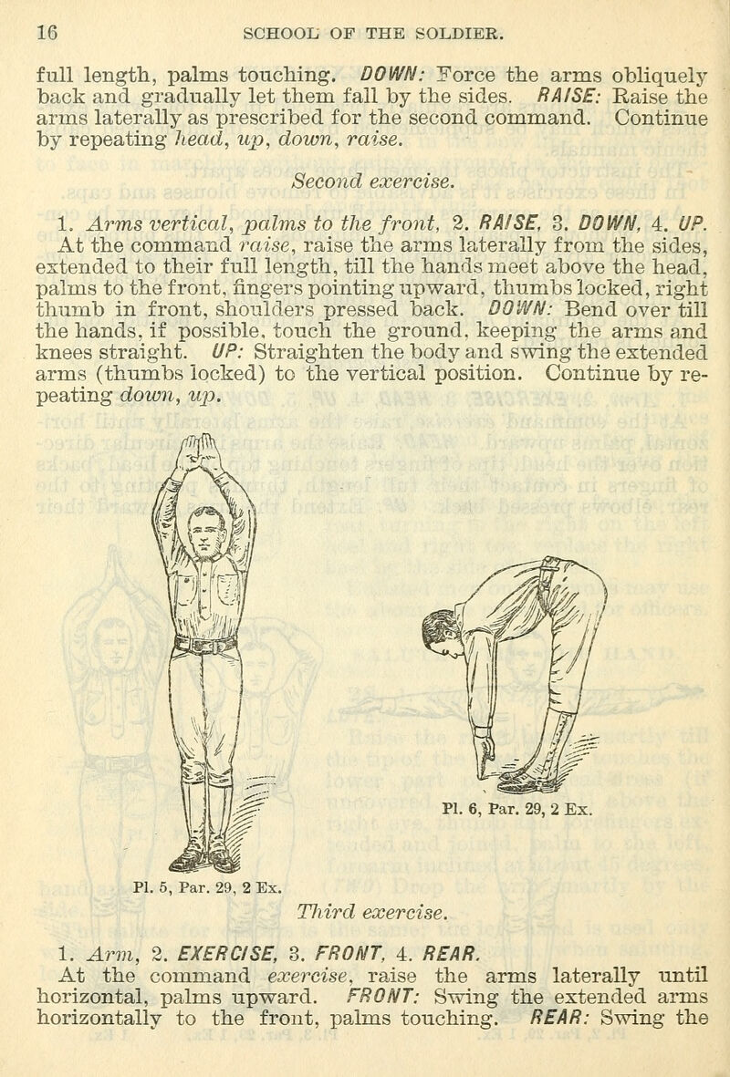 full length, palms touching. DOWN: Force the arms obliquely back and gradually let them fall by the sides. RAISE: Raise the arms laterally as prescribed for the second command. Continue by repeating head, up, down, raise. Second exercise. 1. Arms vertical, palms to the front, 2. RAISE, 3. DOWN, 4. UP. At the command raise, raise the arms laterally from the sides, extended to their full length, till the hands meet above the head, palms to the front, fingers pointing upward, thumbs locked, right thumb in front, shoulders pressed back. DOWN: Bend over till the hands, if possible, touch the ground, keeping the arms and knees straight. UP: Straighten the body and swing the extended arms (thumbs locked) to the vertical position. Continue by re- peating down, up. PI. 6, Par. 29, 2 Ex. PI. 5, Par. 29, 2 Ex. Third exercise. 1. Arm, 2. EXERCISE, 3. FRONT, 4. REAR. At the command exercise, raise the arms laterally until horizontal, palms upward. FRONT: Swing the extended arms horizontally to the front, palms touching. REAR: Swing the