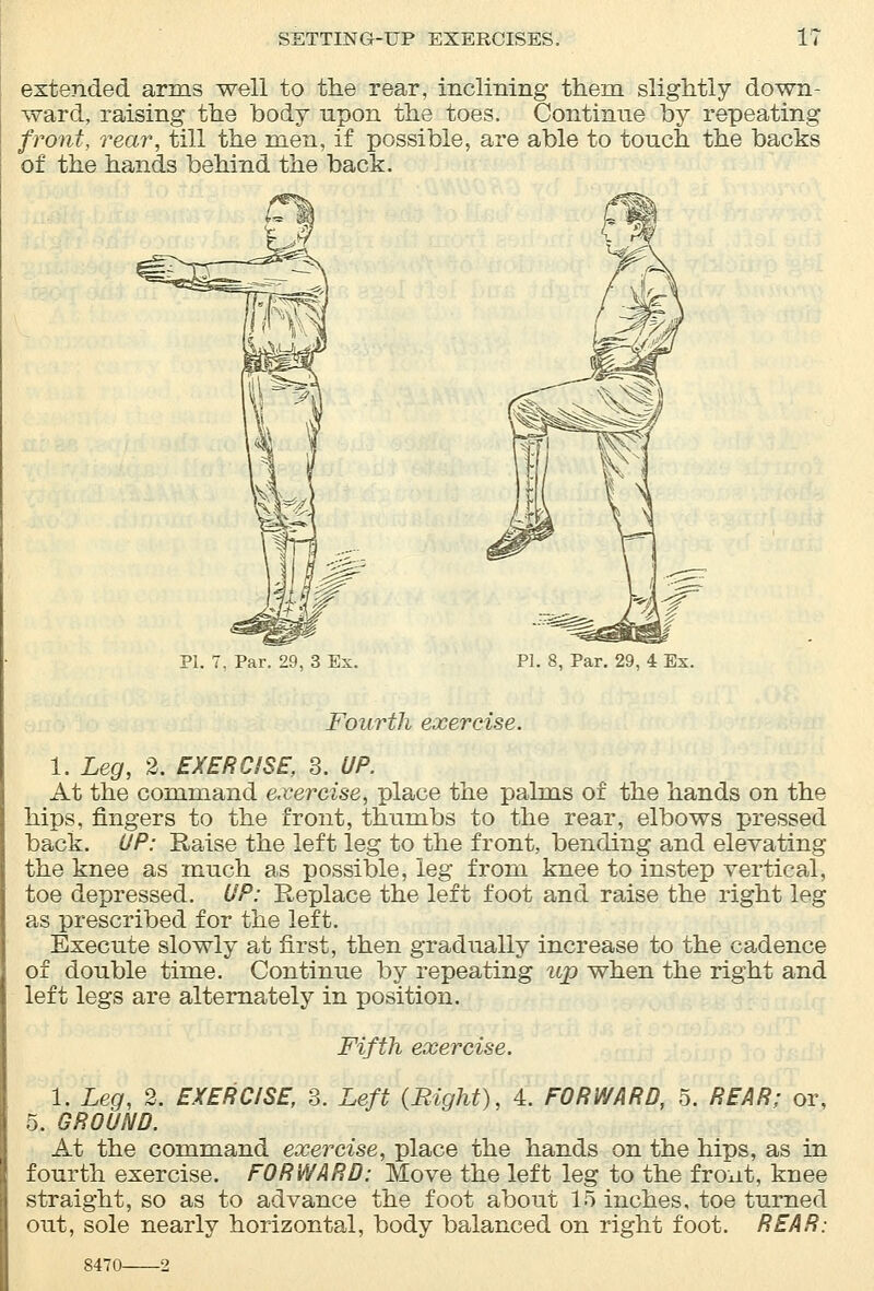 SETTING-UP EXERCISES. i: extended arms well to the rear, inclining them slightly down- ward, raising the body upon the toes. Continue by repeating front, rear, till the men, if possible, are able to touch the backs of the hands behind the back. PI. 7, Par. 29, 3 Ex. PI. 8, Par. 29, 4 Ex. Fourth exercise. 1. Leg, 2. EXERCISE, 3. UP. At the command exercise, place the palms of the hands on the hips, fingers to the front, thumbs to the rear, elbows pressed back. UP: Raise the left leg to the front, bending and elevating the knee as much as possible, leg from knee to instep vertical, toe depressed. UP: Replace the left foot and raise the right leg as prescribed for the left. Execute slowly at first, then gradually increase to the cadence of double time. Continue by repeating up when the right and left legs are alternately in position. Fifth exercise. 1. Leg, 2. EXERCISE, 3. Left (Right), 4. FORWARD, 5. REAR; or, 5. GROUND. At the command exercise, place the hands on the hips, as in fourth exercise. FORWARD: Move the left leg to the front, knee straight, so as to advance the foot about 15 inches, toe turned out, sole nearly horizontal, body balanced on right foot. REAR: