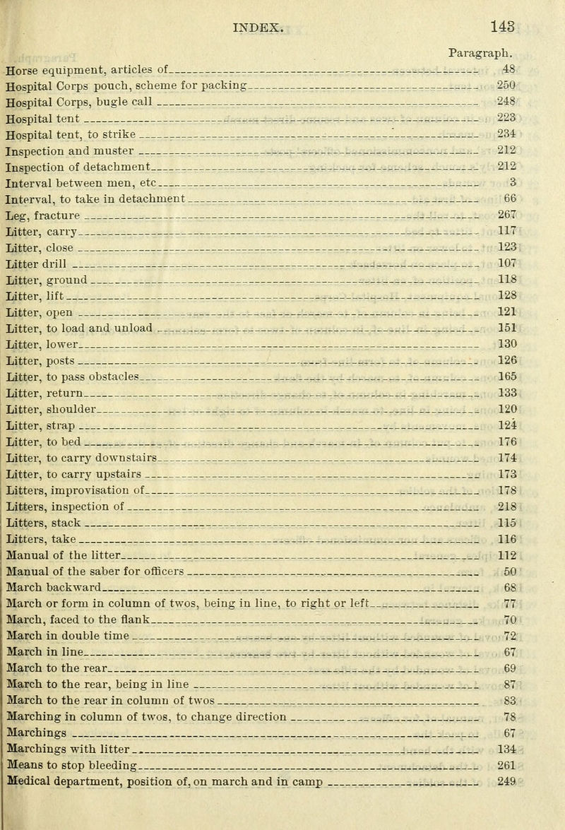 Paragraph. Horse equipment, articles of 48 Hospital Corps pouch, scheme for packing 250 Hospital Corps, bugle call : 248 Hospital tent 223 Hospital tent, to strike ; 234 Inspection and muster , 212 Inspection of detachment 212 Interval between men, etc 3 Interval, to take in detachment 66 Leg, fracture 267 Litter, carry 117 Litter, close 123 Litter drill _ 107 Litter, ground 118 Litter, lift 128 Litter, open 121 Litter, to load and unload a 151 Litter, lower 130 Litter, posts 126 Litter, to pass obstacles 165 Litter, return 133 Litter, shoulder 120 Litter, strap 124 Litter, to bed _ 176 Litter, to carry downstairs 174 Litter, to carry upstairs _ 173 Litters, improvisation of . 178 Litters, inspection of ____ _ 218 Litters, stack 115 Litters, take 116 Manual of the litter 112 Manual of the saber for officers 50 March backward 68 March or form in column of twos, being in line, to right or left 77 March, faced to the flank 70 March in double time 72 March in line 67 March to the rear 69 March to the rear, being in line 87 March to the rear in column of twos 83 Marching in column of twos, to change direction 78 Marchings 67 Marchings with litter.. 134 Means to stop bleeding 261 Medical department, position of, on march and in camp 249