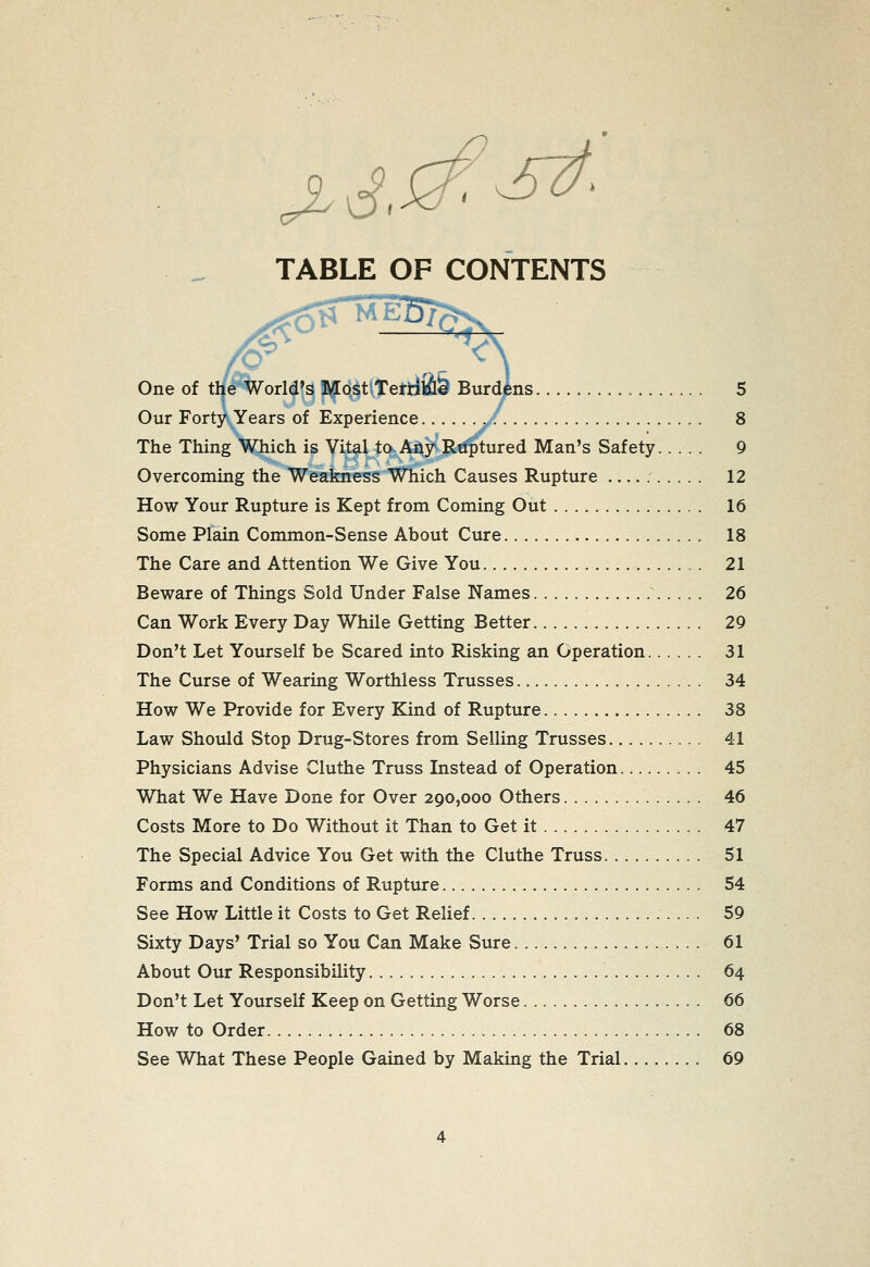 TABLE OF CONTENTS One of tl/^%orld's iy[Q6tttetii2l& Burdins , 5 Our Forty Years of Experience ^/: 8 The Thing Which is Vital to Any Rtiptured Man's Safety 9 Overcoming the Weakness Which Causes Rupture 12 How Your Rupture is Kept from Coming Out 16 Some Plain Common-Sense About Cure 18 The Care and Attention We Give You ,. 21 Beware of Things Sold Under False Names 26 Can Work Every Day While Getting Better 29 Don't Let Yourself be Scared into Risking an Operation 31 The Curse of Wearing Worthless Trusses 34 How We Provide for Every Kind of Rupture 38 Law Should Stop Drug-Stores from Selling Trusses 41 Physicians Advise Cluthe Truss Instead of Operation 45 What We Have Done for Over 290,000 Others 46 Costs More to Do Without it Than to Get it 47 The Special Advice You Get with the Cluthe Truss 51 Forms and Conditions of Rupture 54 See How Little it Costs to Get Relief 59 Sixty Days' Trial so You Can Make Sure 61 About Our Responsibility 64 Don't Let Yourself Keep on Getting Worse 66 How to Order 68 See What These People Gained by Making the Trial 69