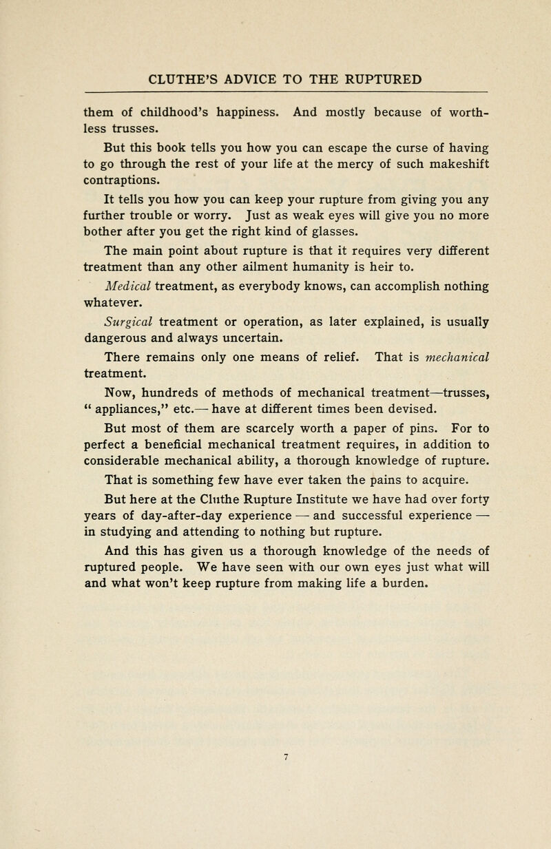 them of childhood's happiness. And mostly because of worth- less trusses. But this book tells you how you can escape the curse of having to go through the rest of your life at the mercy of such makeshift contraptions. It tells you how you can keep your rupture from giving you any further trouble or worry. Just as weak eyes will give you no more bother after you get the right kind of glasses. The main point about rupture is that it requires very different treatment than any other ailment humanity is heir to. Medical treatment, as everybody knows, can accomplish nothing whatever. Surgical treatment or operation, as later explained, is usually dangerous and always uncertain. There remains only one means of relief. That is mechanical treatment. Now, hundreds of methods of mechanical treatment—trusses,  appliances, etc.— have at different times been devised. But most of them are scarcely worth a paper of pins. For to perfect a beneficial mechanical treatment requires, in addition to considerable mechanical ability, a thorough knowledge of rupture. That is something few have ever taken the pains to acquire. But here at the Clnthe Rupture Institute we have had over forty years of day-after-day experience — and successful experience — in studying and attending to nothing but rupture. And this has given us a thorough knowledge of the needs of ruptured people. We have seen with our own eyes just what will and what won't keep rupture from making life a burden.