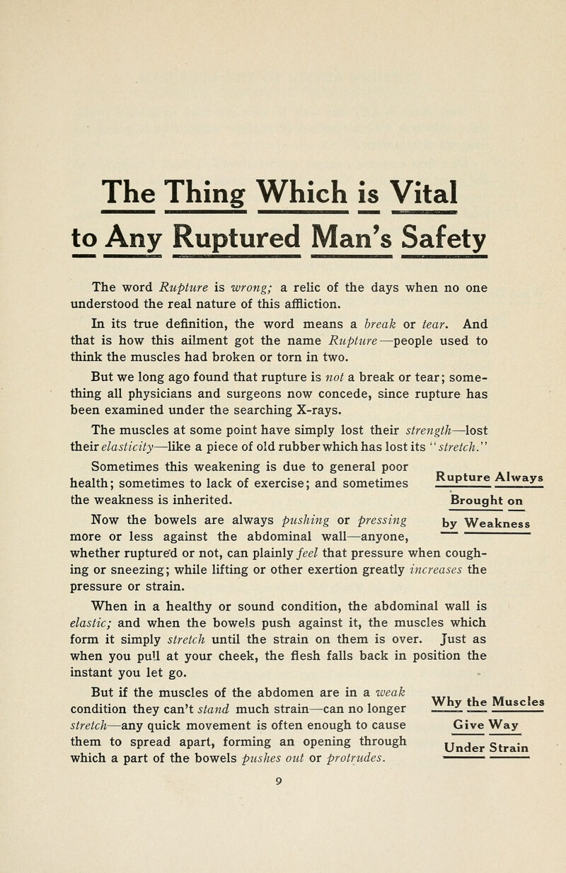 The Thing Which is Vital to Any Ruptured Man's Safety The word Rupture is wrong; a relic of the days when no one understood the real nature of this affliction. In its true definition, the word means a break or tear. And that is how this ailment got the name Rupture—people used to think the muscles had broken or torn in two. But we long ago found that rupture is not a break or tear; some- thing all physicians and surgeons now concede, since rupture has been examined under the searching X-rays. The muscles at some point have simply lost their strength—lost their elasticity—like a piece of old rubber which has lost its stretch.'' Sometimes this weakening is due to general poor health; sometimes to lack of exercise; and sometimes ^ ''^ ^fZf the weakness is inherited. Brought on Now the bowels are always pushing or pressing by Weakness more or less against the abdominal wall—anyone, ~ whether rupture'd or not, can plainly feel that pressure when cough- ing or sneezing; while lifting or other exertion greatly increases the pressure or strain. When in a healthy or sound condition, the abdominal wall is elastic; and when the bowels push against it, the muscles which form it simply stretch until the strain on them is over. Just as when you pull at your cheek, the flesh falls back in position the instant you let go. But if the muscles of the abdomen are in a weak condition they can't stand much strain^can no longer ^ —f —J^f^_2f stretch—any quick movement is often enough to cause Give Way them to spread apart, forming an opening through Under Strain which a part of the bowels ptishes out or protrudes.