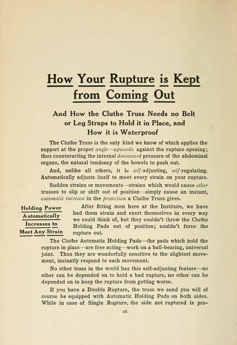 How Your Rupture is Kept from Coming Out And How the Cluthe Truss Needs no Belt or Leg Straps to Hold it in Place, and How it is Waterproof The Cluthe Truss is the only kind we know of which applies the support at the proper angle—upwards against the rupture opening; thus counteracting the internal downward pressure of the abdominal organs, the natural tendency of the bowels to push out. And, unlike all others, it is je//-adjusting, ^e//-regulating. Automatically adjusts itself to meet every strain on your rupture. Sudden strains or movements—strains which would cause other trusses to slip or shift out of position—simply cause an instant, automatic increase in the protection a Cluthe Truss gives. Holding Power After fitting men here at the Institute, we have . ~. 7T had them strain and exert themselves in every way we could think of, but they couldn't throw the Cluthe Increases to Holding Pads out of position; couldn't force the Meet Any Strain rupture out. The Cluthe Automatic Holding Pads—the pads which hold the rupture in place—are free acting—work on a ball-bearing, universal joint. Thus they are wonderfully sensitive to the slightest move- ment, instantly respond to each movement. No other truss in the world has this self-adjusting feature—no other can be depended on to hold a bad rupture, no other can be depended on to keep the rupture from getting worse. If you have a Double Rupture, the truss we send you will of course be equipped with Automatic Holding Pads on both sides. While in case of Single Rupture, the side not ruptured is pro- i6